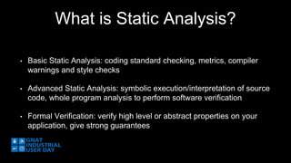What is Static Analysis? 
• Basic Static Analysis: coding standard checking, metrics, compiler 
warnings and style checks 
• Advanced Static Analysis: symbolic execution/interpretation of source 
code, whole program analysis to perform software verification 
• Formal Verification: verify high level or abstract properties on your 
application, give strong guarantees 
 