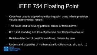 IEEE 754 Floating Point 
• CodePeer used to approximate floating point using infinite precision 
values (mathematical results) 
• This could lead to missing potential errors, or false alarms 
• IEEE 754 rounding and loss of precision now taken into account 
• Reliable detection of possible overflows, division by zero 
• Understand properties of mathematical functions (cos, sin, sqrt, …) 
 