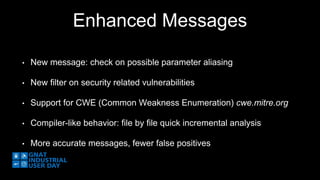 Enhanced Messages 
• New message: check on possible parameter aliasing 
• New filter on security related vulnerabilities 
• Support for CWE (Common Weakness Enumeration) cwe.mitre.org 
• Compiler-like behavior: file by file quick incremental analysis 
• More accurate messages, fewer false positives 
 
