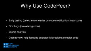 Why Use CodePeer? 
• Early testing (detect errors earlier on code modifications/new code) 
• Find bugs (on existing code) 
• Impact analysis 
• Code review: help focusing on potential problems/complex code 
 