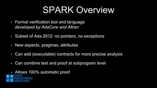 SPARK Overview 
• Formal verification tool and language 
developed by AdaCore and Altran 
• Subset of Ada 2012: no pointers, no exceptions 
• New aspects, pragmas, attributes 
• Can add (executable) contracts for more precise analysis 
• Can combine test and proof at subprogram level 
• Allows 100% automatic proof 
 
