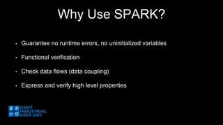 Why Use SPARK? 
• Guarantee no runtime errors, no uninitialized variables 
• Functional verification 
• Check data flows (data coupling) 
• Express and verify high level properties 
 