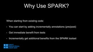 Why Use SPARK? 
When starting from existing code: 
• You can start by adding incrementally annotations (pre/post) 
• Get immediate benefit from tests 
• Incrementally get additional benefits from the SPARK toolset 
 