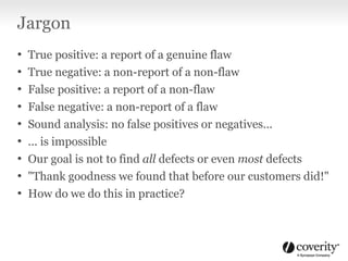 Jargon
• True positive: a report of a genuine flaw
• True negative: a non-report of a non-flaw
• False positive: a report of a non-flaw
• False negative: a non-report of a flaw
• Sound analysis: no false positives or negatives...
• ... is impossible
• Our goal is not to find all defects or even most defects
• "Thank goodness we found that before our customers did!"
• How do we do this in practice?
 
