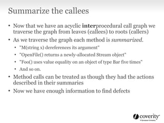 Summarize the callees
• Now that we have an acyclic interprocedural call graph we
traverse the graph from leaves (callees) to roots (callers)
• As we traverse the graph each method is summarized.
• "M(string x) dereferences its argument"
• "OpenFile() returns a newly-allocated Stream object"
• "Foo() uses value equality on an object of type Bar five times"
• And so on.
• Method calls can be treated as though they had the actions
described in their summaries
• Now we have enough information to find defects
 