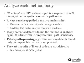 Analyze each method body
• "Checkers" are FSMs whose input is a sequence of AST
nodes, either in syntactic order or path order.
• Always run cheap path-insensitive analysis first
• There can be thousands of paths through a method
• Anything that makes analysis cheaper is goodness
• If any potential defect is found the method is analyzed
again, this time with intraprocedural path-sensitivity
• False-path-pruning algorithms ensure defects found
only on impossible paths are suppressed.
• The vast majority of lines of code are not defective
• One defect per KLOC is typical
 