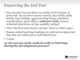 Improving the Joel Test
• You recently learned about my buddy Joel's famous 12
point test: do you have source control, easy builds, daily
builds, bug tracking, aggressive bug fixing, schedules,
specifications, quiet offices, software tools, testers,
technical interviews, ad hoc usability testing?
• That "the best tools money can buy" item is a little vague.
• Source control and bug tracking are tools but so important
that they are called out as individual items.
• I want:
13. Do you use static analysis tools to find bugs
during the development process?
 