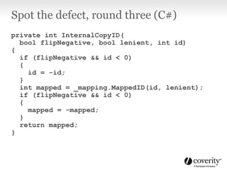 Spot the defect, round three (C#)
private int InternalCopyID(
bool flipNegative, bool lenient, int id)
{
if (flipNegative && id < 0)
{
id = -id;
}
int mapped = _mapping.MappedID(id, lenient);
if (flipNegative && id < 0)
{
mapped = -mapped;
}
return mapped;
}
 