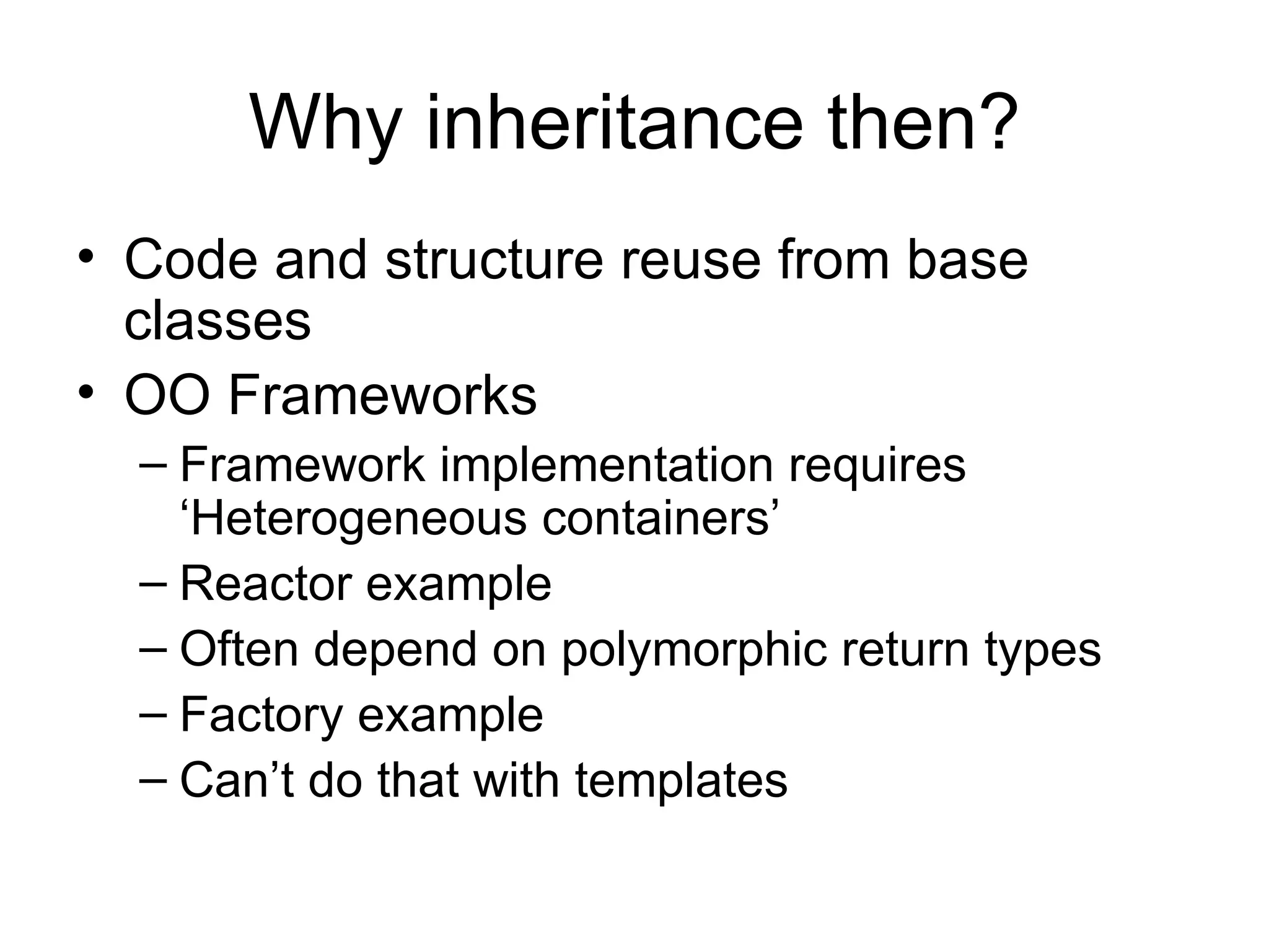 Why inheritance then? Code and structure reuse from base classes OO Frameworks Framework implementation requires ‘Heterogeneous containers’  Reactor example Often depend on polymorphic return types Factory example Can’t do that with templates 