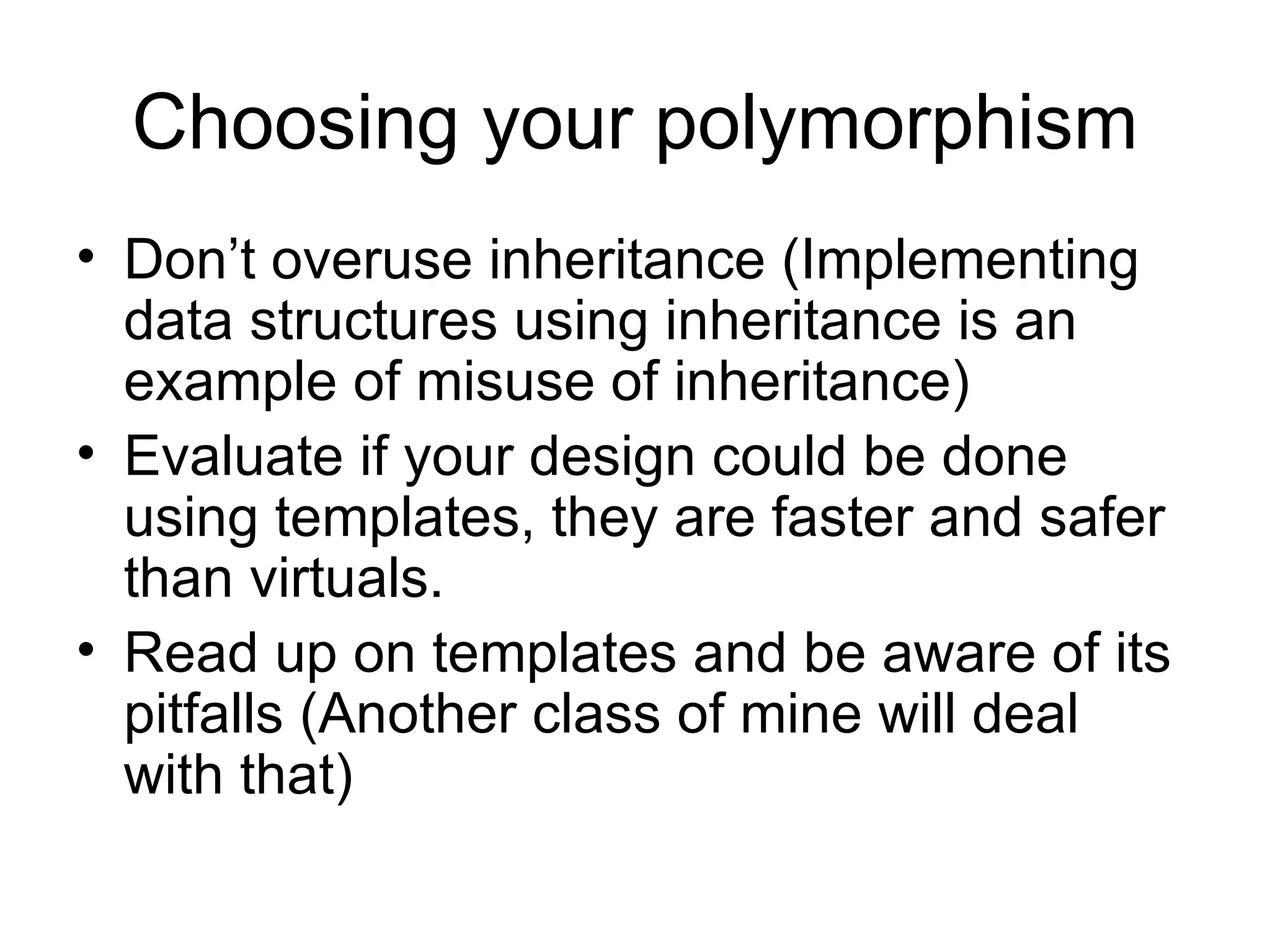 Choosing your polymorphism Don’t overuse inheritance (Implementing data structures using inheritance is an example of misuse of inheritance) Evaluate if your design could be done using templates, they are faster and safer than virtuals. Read up on templates and be aware of its pitfalls (Another class of mine will deal with that) 