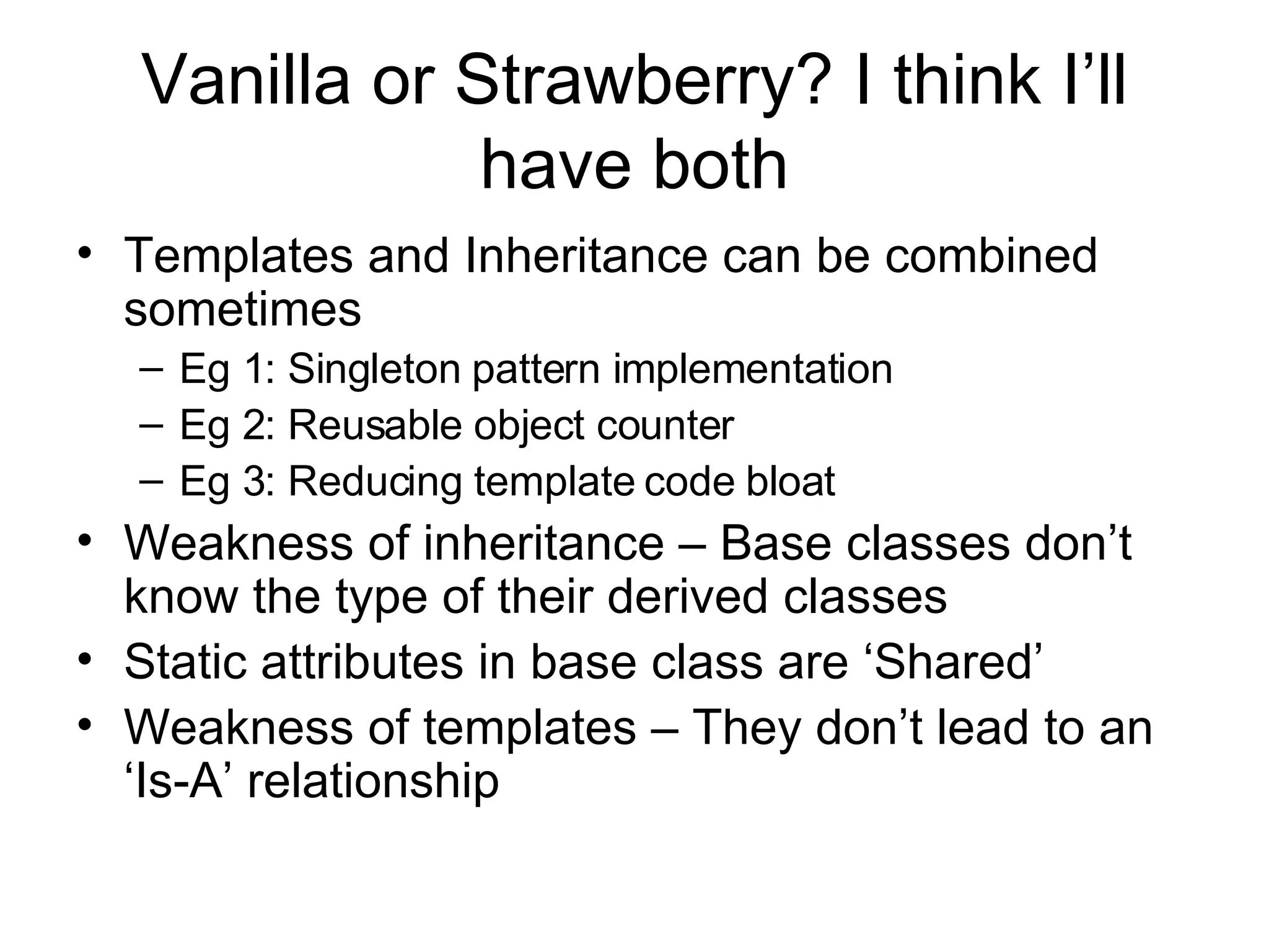 Vanilla or Strawberry? I think I’ll have both Templates and Inheritance can be combined sometimes Eg 1: Singleton pattern implementation Eg 2: Reusable object counter Eg 3: Reducing template code bloat Weakness of inheritance – Base classes don’t know the type of their derived classes Static attributes in base class are ‘Shared’ Weakness of templates – They don’t lead to an ‘Is-A’ relationship  