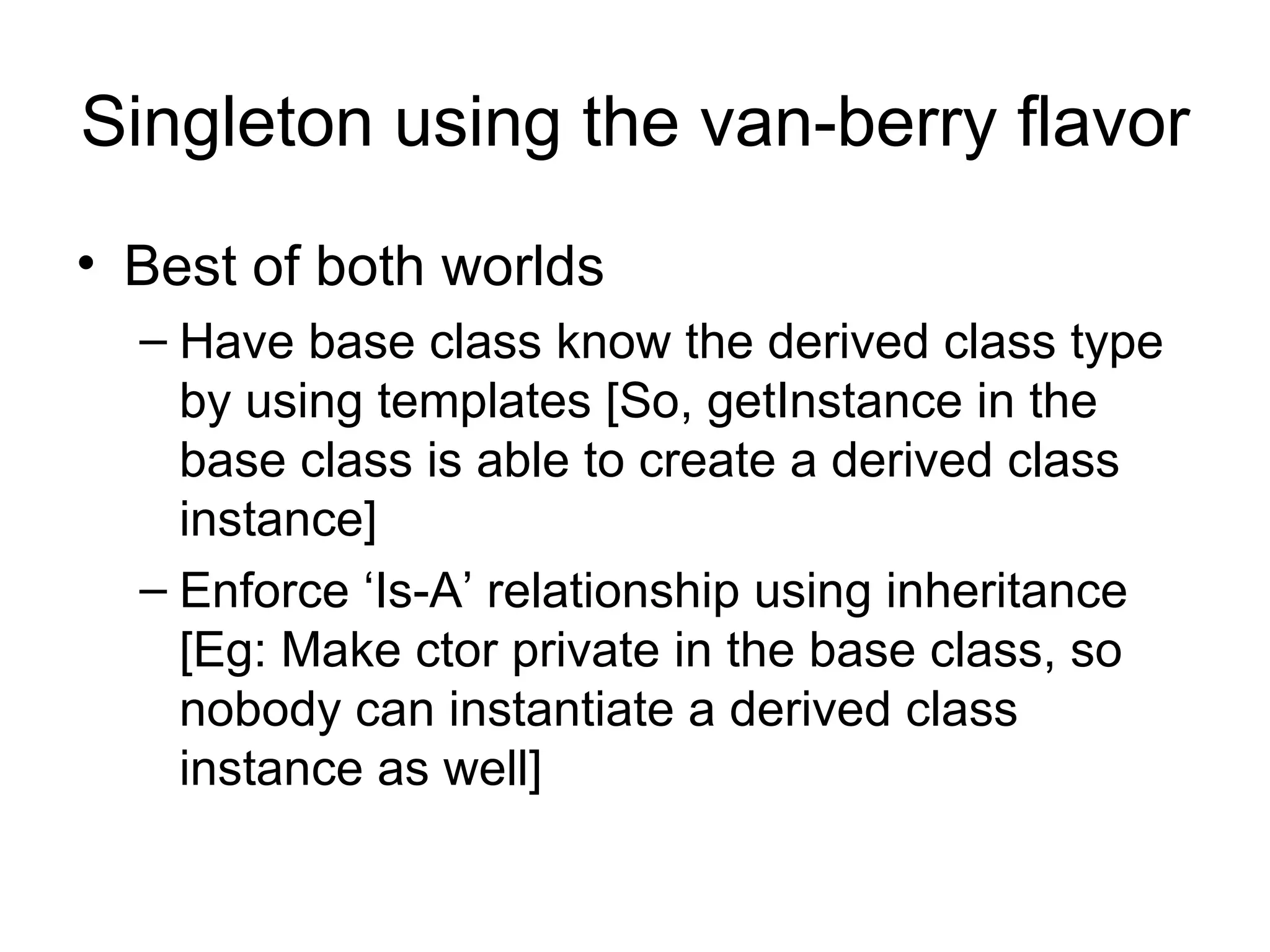 Singleton using the van-berry flavor Best of both worlds Have base class know the derived class type by using templates [So, getInstance in the base class is able to create a derived class instance] Enforce ‘Is-A’ relationship using inheritance [Eg: Make ctor private in the base class, so nobody can instantiate a derived class instance as well] 