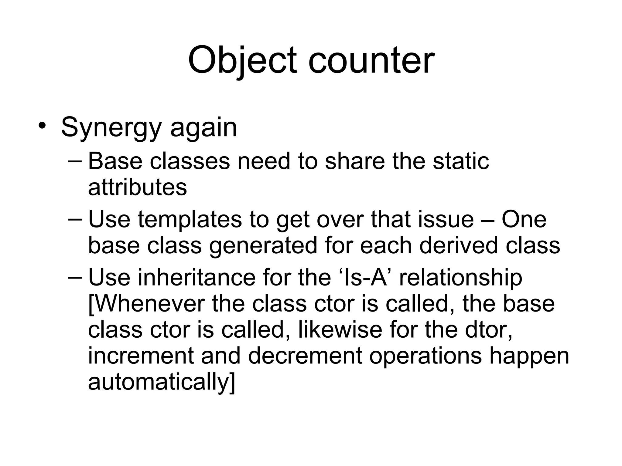Object counter Synergy again Base classes need to share the static attributes Use templates to get over that issue – One base class generated for each derived class Use inheritance for the ‘Is-A’ relationship [Whenever the class ctor is called, the base class ctor is called, likewise for the dtor, increment and decrement operations happen automatically] 