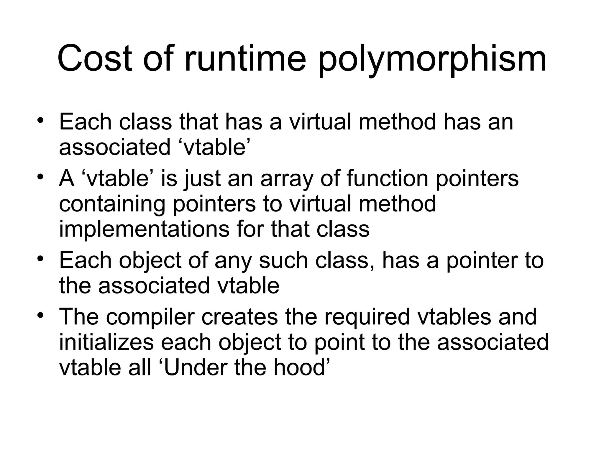 Cost of runtime polymorphism Each class that has a virtual method has an associated ‘vtable’ A ‘vtable’ is just an array of function pointers containing pointers to virtual method implementations for that class Each object of any such class, has a pointer to the associated vtable The compiler creates the required vtables and initializes each object to point to the associated vtable all ‘Under the hood’ 