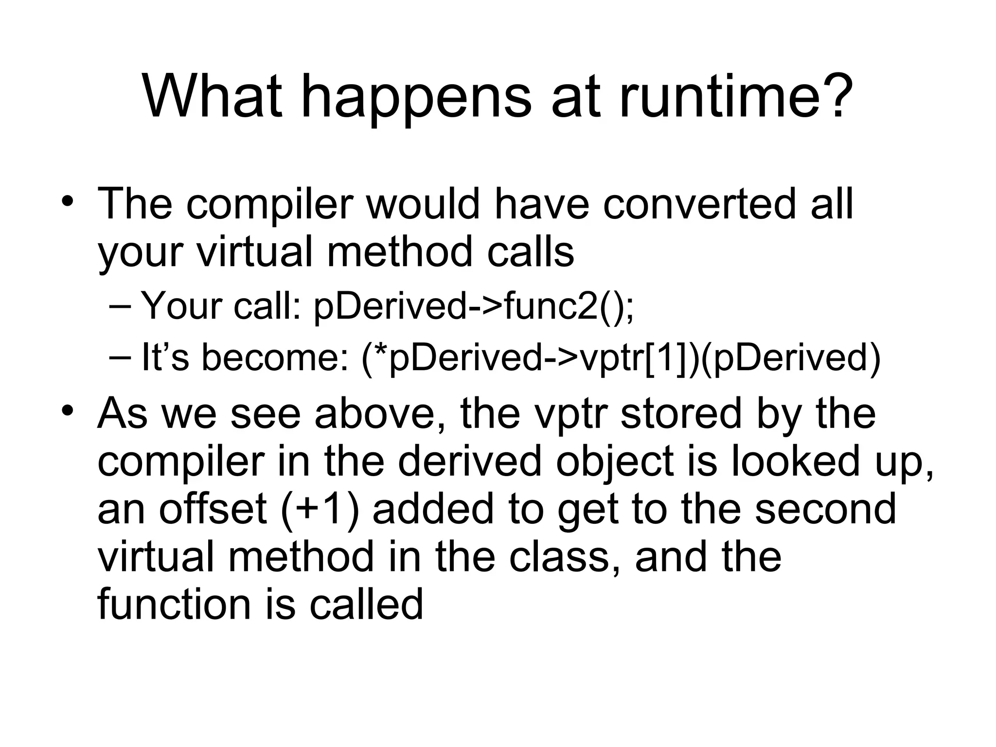 What happens at runtime? The compiler would have converted all your virtual method calls Your call: pDerived->func2(); It’s become: (*pDerived->vptr[1])(pDerived) As we see above, the vptr stored by the compiler in the derived object is looked up, an offset (+1) added to get to the second virtual method in the class, and the function is called  