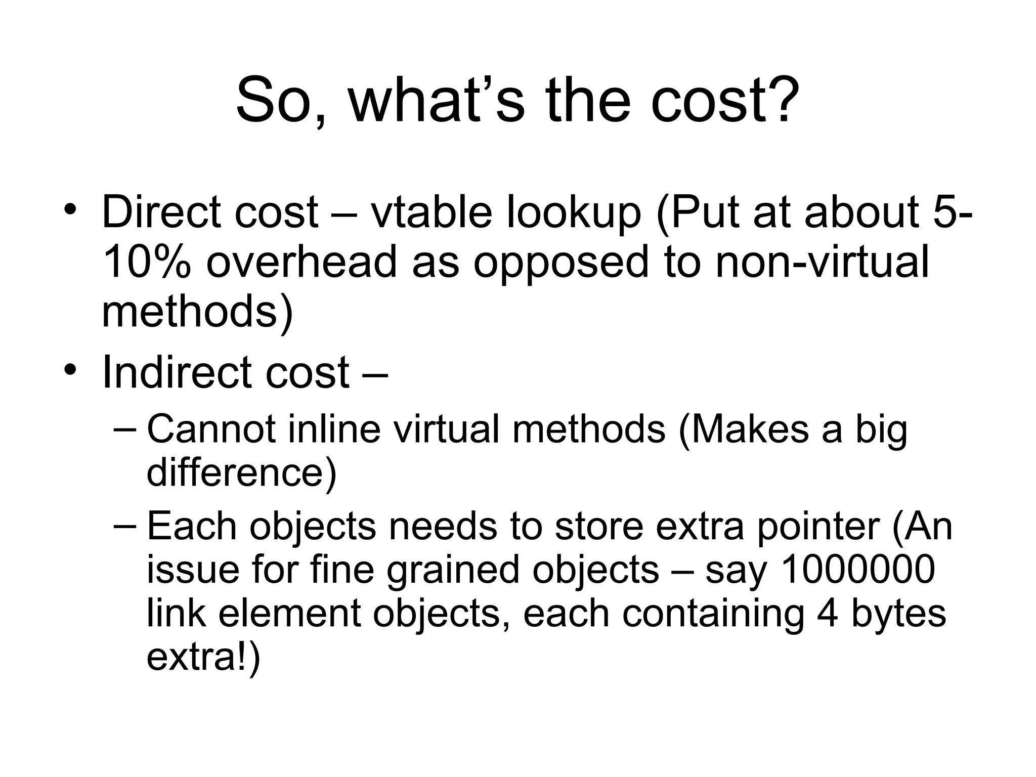 So, what’s the cost? Direct cost – vtable lookup (Put at about 5-10% overhead as opposed to non-virtual methods) Indirect cost –  Cannot inline virtual methods (Makes a big difference) Each objects needs to store extra pointer (An issue for fine grained objects – say 1000000 link element objects, each containing 4 bytes extra!) 
