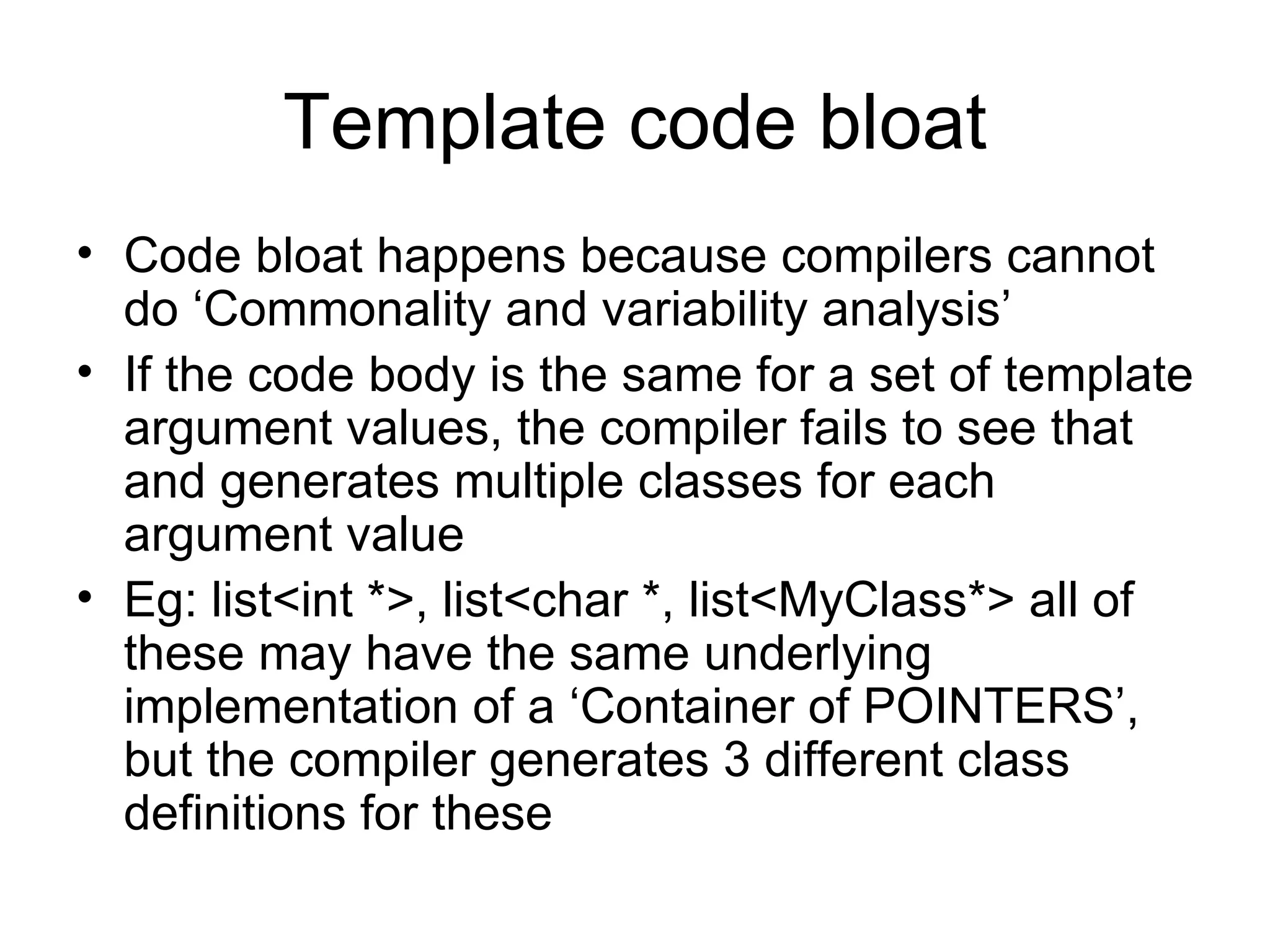 Template code bloat Code bloat happens because compilers cannot do ‘Commonality and variability analysis’ If the code body is the same for a set of template argument values, the compiler fails to see that and generates multiple classes for each argument value Eg: list<int *>, list<char *, list<MyClass*> all of these may have the same underlying implementation of a ‘Container of POINTERS’, but the compiler generates 3 different class definitions for these 