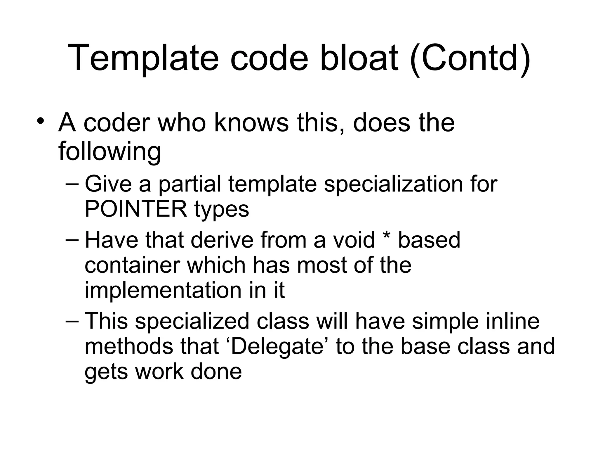 Template code bloat (Contd) A coder who knows this, does the following  Give a partial template specialization for POINTER types Have that derive from a void * based container which has most of the implementation in it This specialized class will have simple inline methods that ‘Delegate’ to the base class and gets work done 