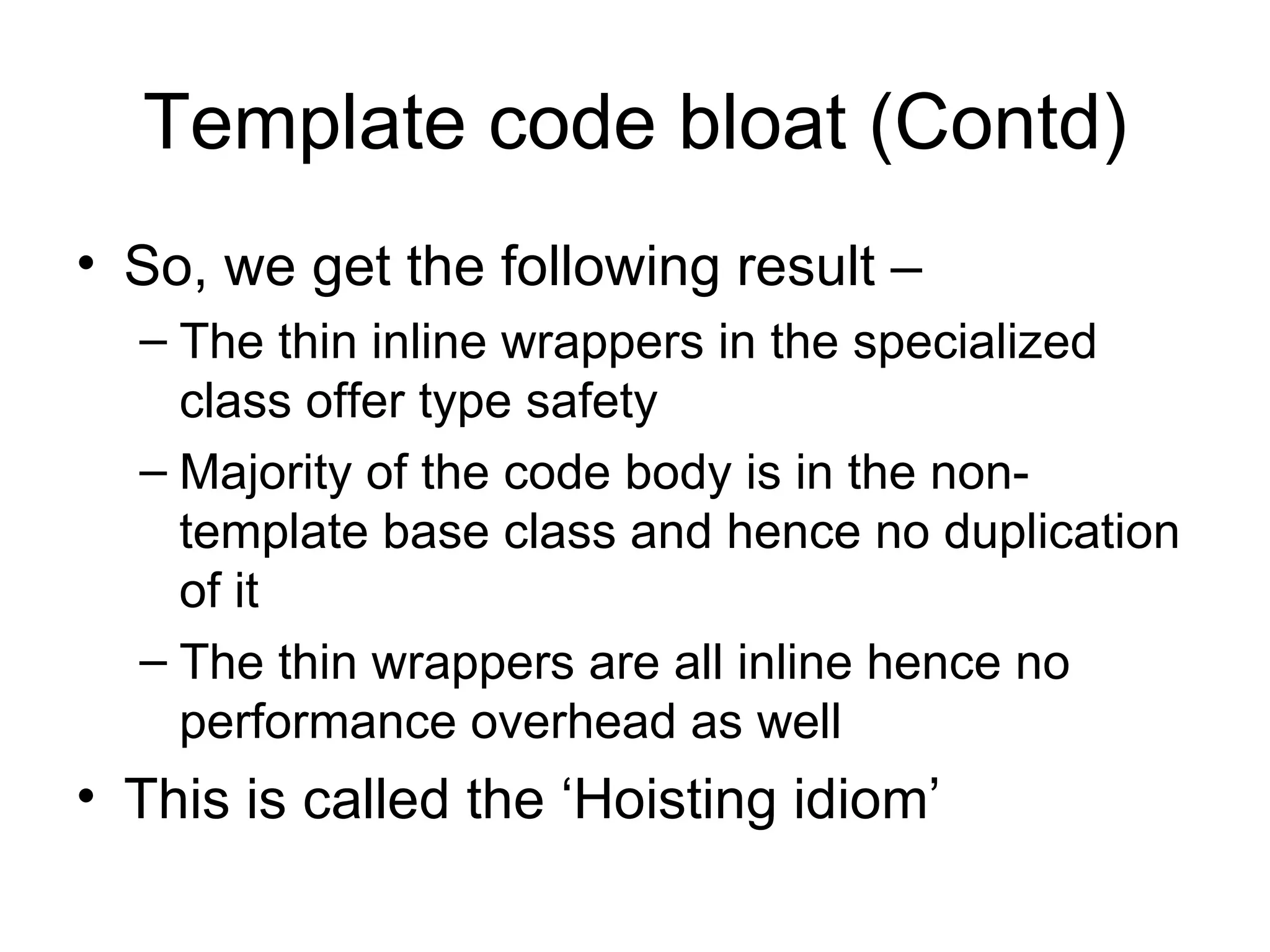 Template code bloat (Contd) So, we get the following result –  The thin inline wrappers in the specialized class offer type safety Majority of the code body is in the non-template base class and hence no duplication of it The thin wrappers are all inline hence no performance overhead as well This is called the ‘Hoisting idiom’ 