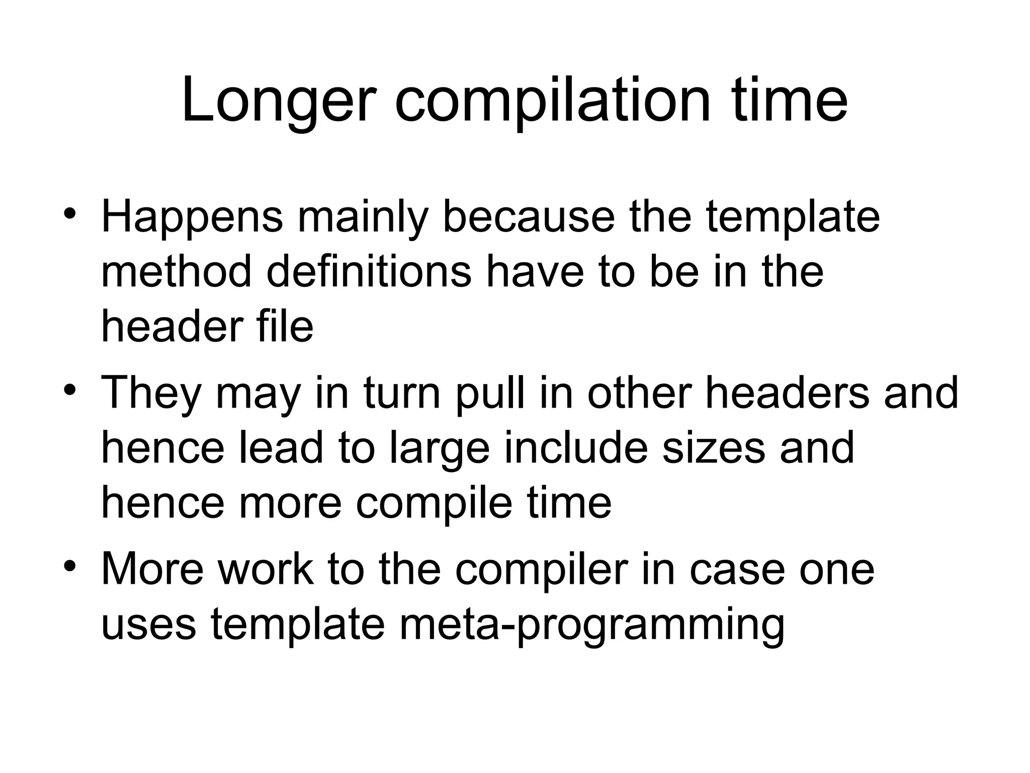 Longer compilation time Happens mainly because the template method definitions have to be in the header file They may in turn pull in other headers and hence lead to large include sizes and hence more compile time More work to the compiler in case one uses template meta-programming 