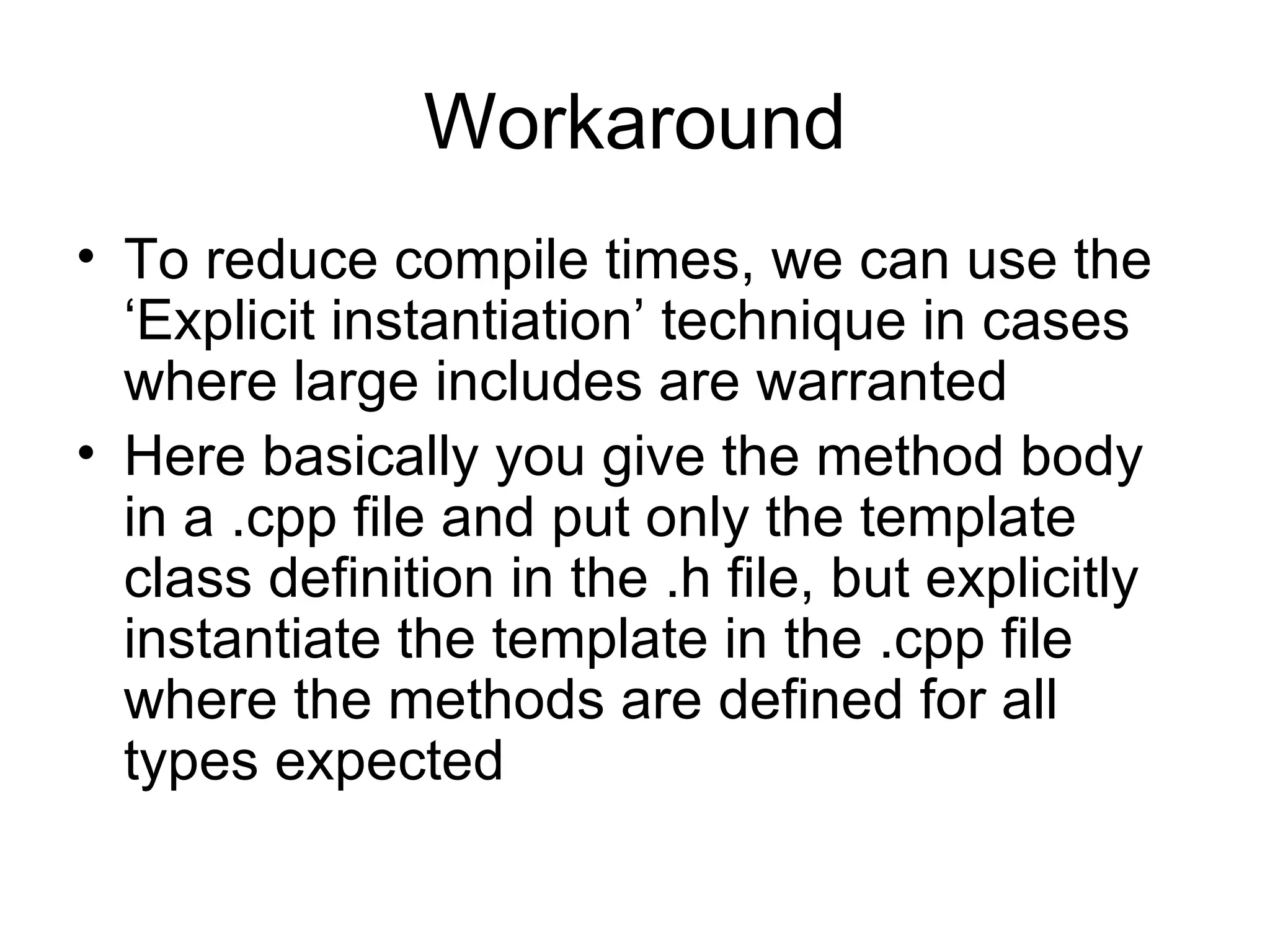 Workaround To reduce compile times, we can use the ‘Explicit instantiation’ technique in cases where large includes are warranted Here basically you give the method body in a .cpp file and put only the template class definition in the .h file, but explicitly instantiate the template in the .cpp file where the methods are defined for all types expected 