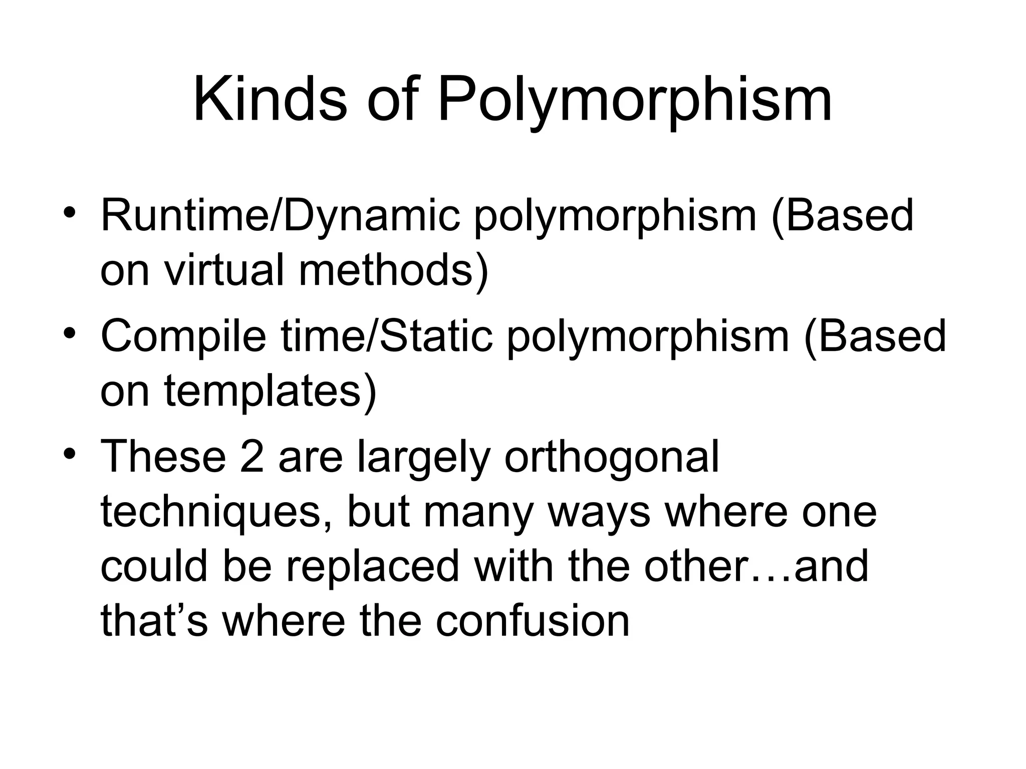Kinds of Polymorphism Runtime/Dynamic polymorphism (Based on virtual methods) Compile time/Static polymorphism (Based on templates) These 2 are largely orthogonal techniques, but many ways where one could be replaced with the other…and that’s where the confusion 