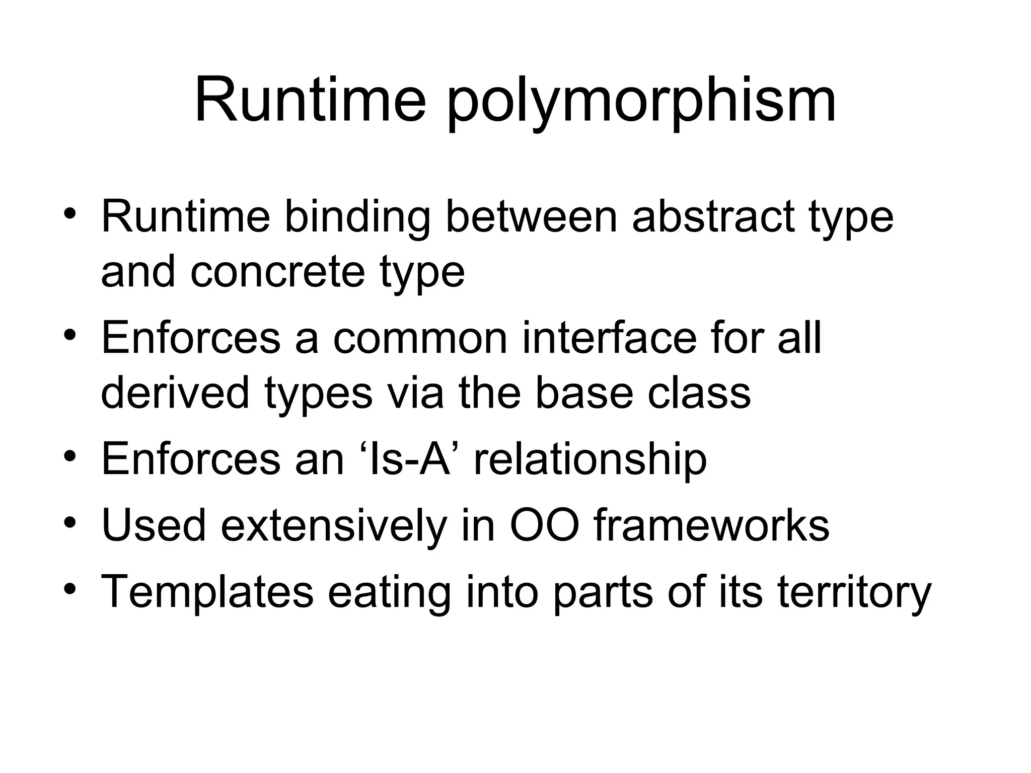 Runtime polymorphism Runtime binding between abstract type and concrete type Enforces a common interface for all derived types via the base class Enforces an ‘Is-A’ relationship Used extensively in OO frameworks Templates eating into parts of its territory 