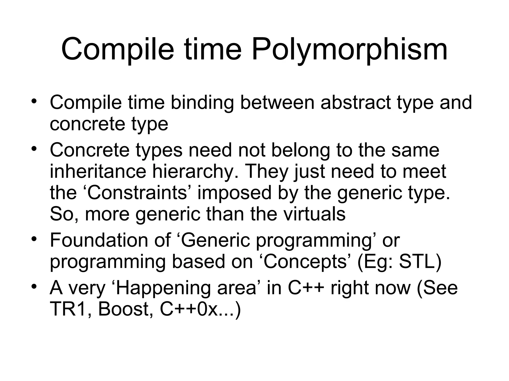 Compile time Polymorphism Compile time binding between abstract type and concrete type Concrete types need not belong to the same inheritance hierarchy. They just need to meet the ‘Constraints’ imposed by the generic type. So, more generic than the virtuals Foundation of ‘Generic programming’ or programming based on ‘Concepts’ (Eg: STL) A very ‘Happening area’ in C++ right now (See TR1, Boost, C++0x...) 