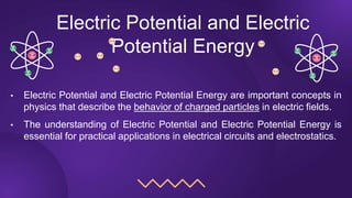 Electric Potential and Electric
Potential Energy
• Electric Potential and Electric Potential Energy are important concepts in
physics that describe the behavior of charged particles in electric fields.
• The understanding of Electric Potential and Electric Potential Energy is
essential for practical applications in electrical circuits and electrostatics.
 