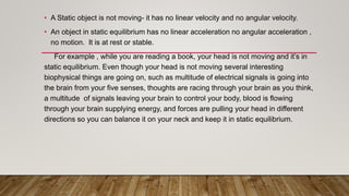 • A Static object is not moving- it has no linear velocity and no angular velocity.
• An object in static equilibrium has no linear acceleration no angular acceleration ,
no motion. It is at rest or stable.
For example , while you are reading a book, your head is not moving and it’s in
static equilibrium. Even though your head is not moving several interesting
biophysical things are going on, such as multitude of electrical signals is going into
the brain from your five senses, thoughts are racing through your brain as you think,
a multitude of signals leaving your brain to control your body, blood is flowing
through your brain supplying energy, and forces are pulling your head in different
directions so you can balance it on your neck and keep it in static equilibrium.
 