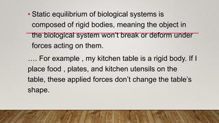 • Static equilibrium of biological systems is
composed of rigid bodies, meaning the object in
the biological system won’t break or deform under
forces acting on them.
…. For example , my kitchen table is a rigid body. If I
place food , plates, and kitchen utensils on the
table, these applied forces don’t change the table’s
shape.
 