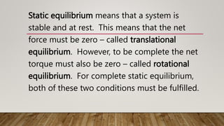 Static equilibrium means that a system is
stable and at rest. This means that the net
force must be zero – called translational
equilibrium. However, to be complete the net
torque must also be zero – called rotational
equilibrium. For complete static equilibrium,
both of these two conditions must be fulfilled.
 