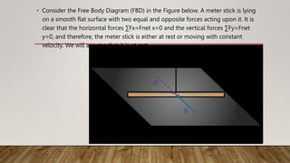 • Consider the Free Body Diagram (FBD) in the Figure below. A meter stick is lying
on a smooth flat surface with two equal and opposite forces acting upon it. It is
clear that the horizontal forces ∑Fx=Fnet x=0 and the vertical forces ∑Fy=Fnet
y=0, and therefore, the meter stick is either at rest or moving with constant
velocity. We will assume that it is at rest.
 