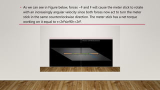 • As we can see in Figure below, forces −F and F will cause the meter stick to rotate
with an increasingly angular velocity since both forces now act to turn the meter
stick in the same counterclockwise direction. The meter stick has a net torque
working on it equal to τ=2rFsin90∘=2rF.
 