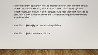 • Two conditions of equilibrium must be imposed to ensure than an object remains
in static equilibrium. Not only must the sum of all the forces acting upon the
object be zero, but the sum of all the torques acting upon the object must also be
zero. That is, both static translational and static rotational equilibrium conditions
must be satisfied.
• Condition 1: ∑Fx=0,∑Fy=0, translational equilibrium
• Condition 2: ∑τ=0, rotational equilibrium
 