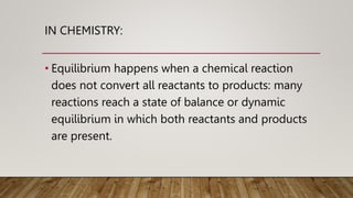IN CHEMISTRY:
• Equilibrium happens when a chemical reaction
does not convert all reactants to products: many
reactions reach a state of balance or dynamic
equilibrium in which both reactants and products
are present.
 