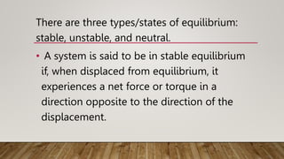 There are three types/states of equilibrium:
stable, unstable, and neutral.
• A system is said to be in stable equilibrium
if, when displaced from equilibrium, it
experiences a net force or torque in a
direction opposite to the direction of the
displacement.
 