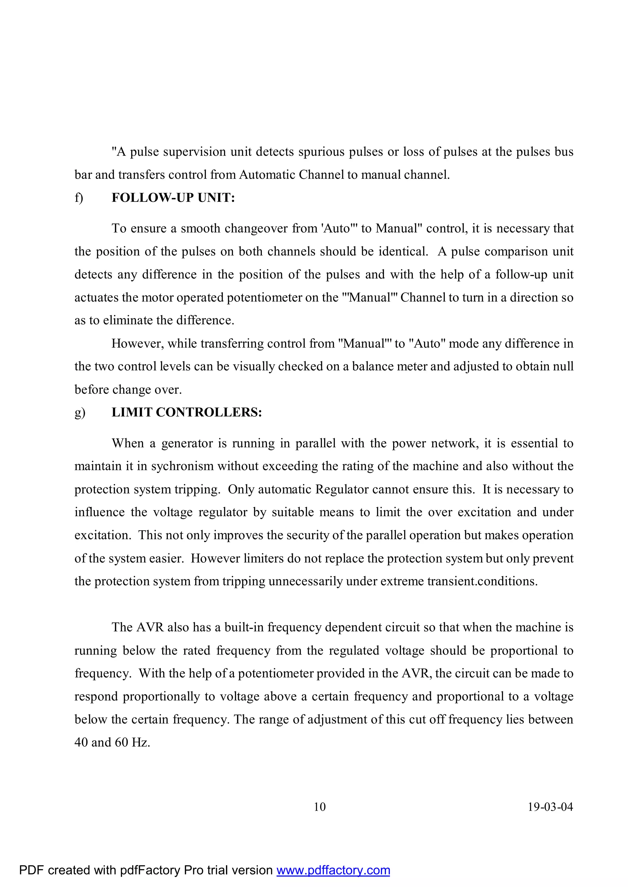 "A pulse supervision unit detects spurious pulses or loss of pulses at the pulses bus
         bar and transfers control from Automatic Channel to manual channel.
         f)     FOLLOW-UP UNIT:

                To ensure a smooth changeover from 'Auto"' to Manual" control, it is necessary that
         the position of the pulses on both channels should be identical. A pulse comparison unit
         detects any difference in the position of the pulses and with the help of a follow-up unit
         actuates the motor operated potentiometer on the "'Manual"' Channel to turn in a direction so
         as to eliminate the difference.
                However, while transferring control from "Manual"' to "Auto" mode any difference in
         the two control levels can be visually checked on a balance meter and adjusted to obtain null
         before change over.
         g)     LIMIT CONTROLLERS:

                When a generator is running in parallel with the power network, it is essential to
         maintain it in sychronism without exceeding the rating of the machine and also without the
         protection system tripping. Only automatic Regulator cannot ensure this. It is necessary to
         influence the voltage regulator by suitable means to limit the over excitation and under
         excitation. This not only improves the security of the parallel operation but makes operation
         of the system easier. However limiters do not replace the protection system but only prevent
         the protection system from tripping unnecessarily under extreme transient.conditions.


                The AVR also has a built-in frequency dependent circuit so that when the machine is
         running below the rated frequency from the regulated voltage should be proportional to
         frequency. With the help of a potentiometer provided in the AVR, the circuit can be made to
         respond proportionally to voltage above a certain frequency and proportional to a voltage
         below the certain frequency. The range of adjustment of this cut off frequency lies between
         40 and 60 Hz.



                                                     10                                      19-03-04




PDF created with pdfFactory Pro trial version www.pdffactory.com
 