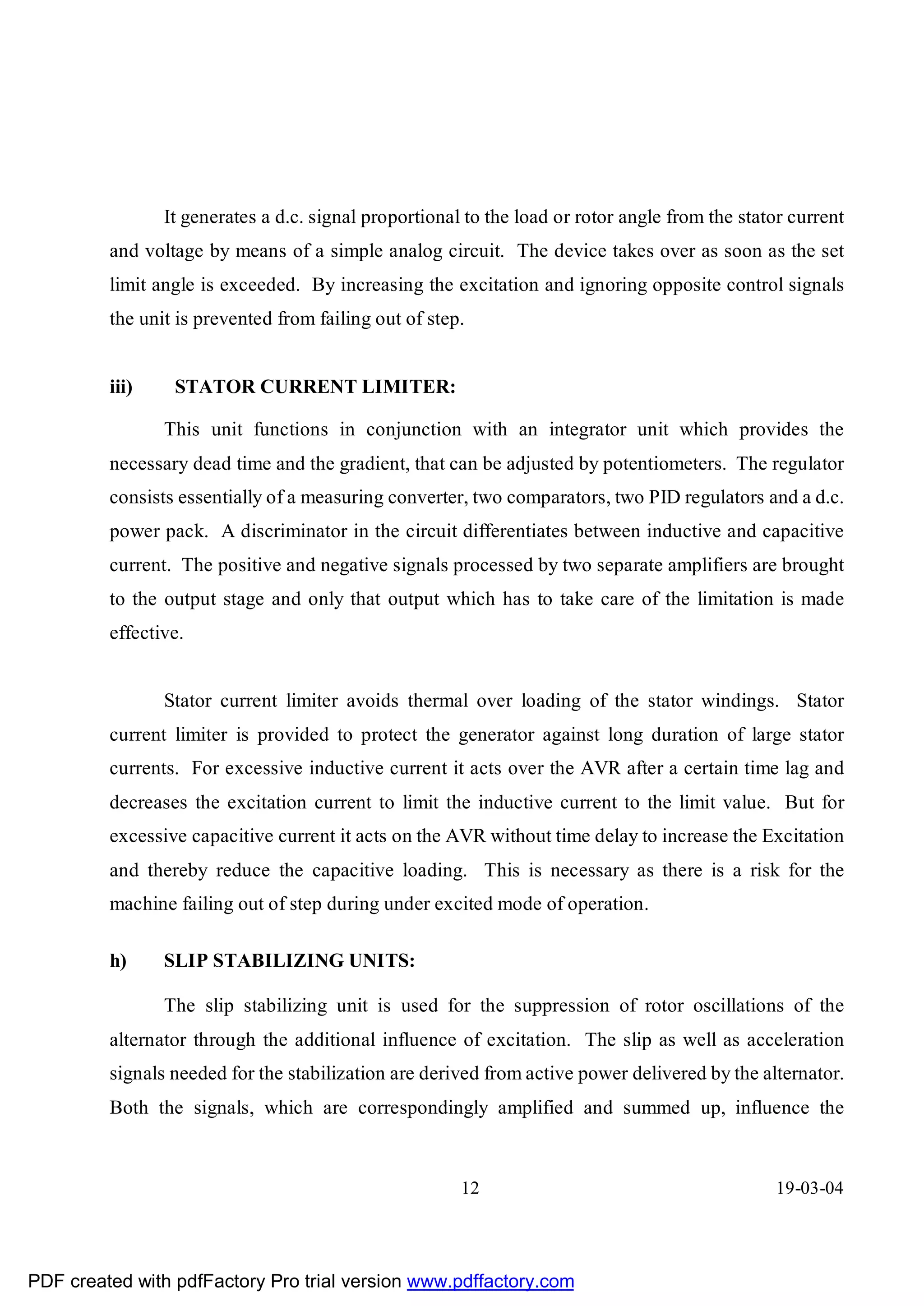 It generates a d.c. signal proportional to the load or rotor angle from the stator current
         and voltage by means of a simple analog circuit. The device takes over as soon as the set
         limit angle is exceeded. By increasing the excitation and ignoring opposite control signals
         the unit is prevented from failing out of step.


         iii)    STATOR CURRENT LIMITER:

                This unit functions in conjunction with an integrator unit which provides the
         necessary dead time and the gradient, that can be adjusted by potentiometers. The regulator
         consists essentially of a measuring converter, two comparators, two PID regulators and a d.c.
         power pack. A discriminator in the circuit differentiates between inductive and capacitive
         current. The positive and negative signals processed by two separate amplifiers are brought
         to the output stage and only that output which has to take care of the limitation is made
         effective.


                Stator current limiter avoids thermal over loading of the stator windings. Stator
         current limiter is provided to protect the generator against long duration of large stator
         currents. For excessive inductive current it acts over the AVR after a certain time lag and
         decreases the excitation current to limit the inductive current to the limit value. But for
         excessive capacitive current it acts on the AVR without time delay to increase the Excitation
         and thereby reduce the capacitive loading. This is necessary as there is a risk for the
         machine failing out of step during under excited mode of operation.

         h)     SLIP STABILIZING UNITS:

                The slip stabilizing unit is used for the suppression of rotor oscillations of the
         alternator through the additional influence of excitation. The slip as well as acceleration
         signals needed for the stabilization are derived from active power delivered by the alternator.
         Both the signals, which are correspondingly amplified and summed up, influence the



                                                       12                                       19-03-04




PDF created with pdfFactory Pro trial version www.pdffactory.com
 