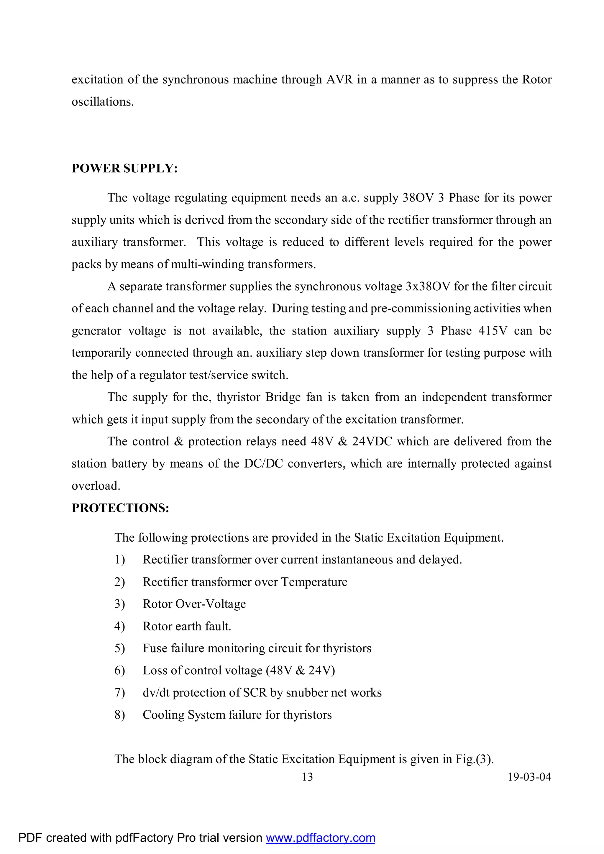 excitation of the synchronous machine through AVR in a manner as to suppress the Rotor
         oscillations.




         POWER SUPPLY:

                The voltage regulating equipment needs an a.c. supply 38OV 3 Phase for its power
         supply units which is derived from the secondary side of the rectifier transformer through an
         auxiliary transformer. This voltage is reduced to different levels required for the power
         packs by means of multi-winding transformers.
                A separate transformer supplies the synchronous voltage 3x38OV for the filter circuit
         of each channel and the voltage relay. During testing and pre-commissioning activities when
         generator voltage is not available, the station auxiliary supply 3 Phase 415V can be
         temporarily connected through an. auxiliary step down transformer for testing purpose with
         the help of a regulator test/service switch.
                The supply for the, thyristor Bridge fan is taken from an independent transformer
         which gets it input supply from the secondary of the excitation transformer.
                The control & protection relays need 48V & 24VDC which are delivered from the
         station battery by means of the DC/DC converters, which are internally protected against
         overload.
         PROTECTIONS:

                 The following protections are provided in the Static Excitation Equipment.
                 1)      Rectifier transformer over current instantaneous and delayed.
                 2)      Rectifier transformer over Temperature
                 3)      Rotor Over-Voltage
                 4)      Rotor earth fault.
                 5)      Fuse failure monitoring circuit for thyristors
                 6)      Loss of control voltage (48V & 24V)
                 7)      dv/dt protection of SCR by snubber net works
                 8)      Cooling System failure for thyristors


                 The block diagram of the Static Excitation Equipment is given in Fig.(3).
                                                        13                                    19-03-04




PDF created with pdfFactory Pro trial version www.pdffactory.com
 