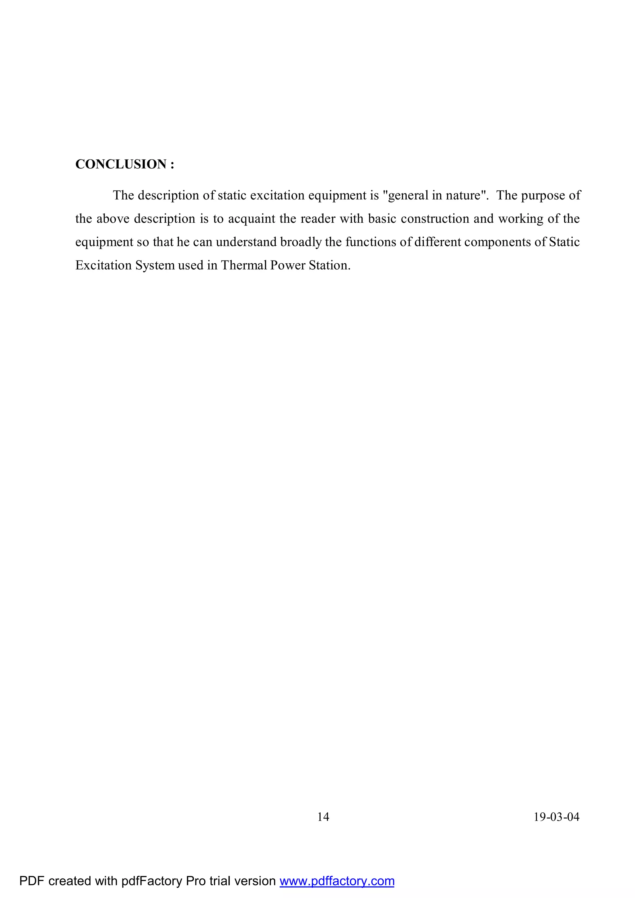 CONCLUSION :

               The description of static excitation equipment is "general in nature". The purpose of
         the above description is to acquaint the reader with basic construction and working of the
         equipment so that he can understand broadly the functions of different components of Static
         Excitation System used in Thermal Power Station.




                                                    14                                     19-03-04




PDF created with pdfFactory Pro trial version www.pdffactory.com
 