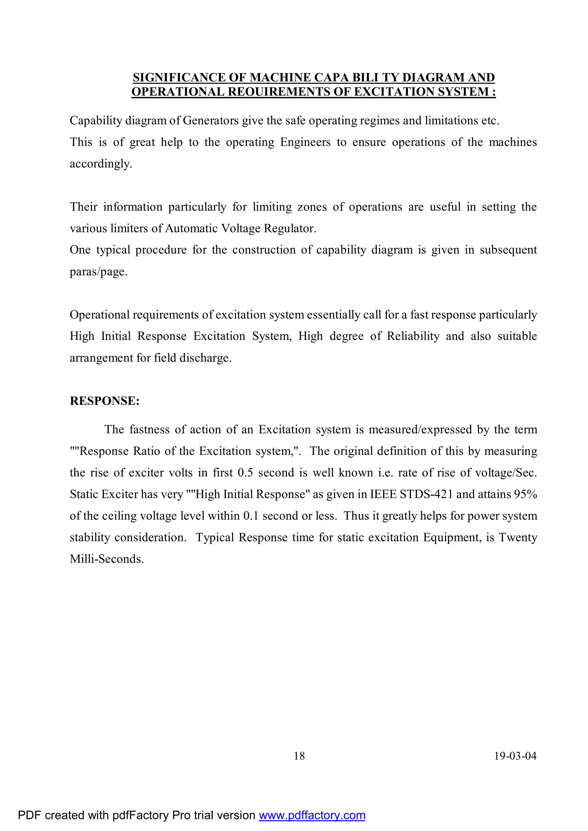 SIGNIFICANCE OF MACHINE CAPA BILI TY DIAGRAM AND
                       OPERATIONAL REOUIREMENTS OF EXCITATION SYSTEM :

         Capability diagram of Generators give the safe operating regimes and limitations etc.
         This is of great help to the operating Engineers to ensure operations of the machines
         accordingly.


         Their information particularly for limiting zones of operations are useful in setting the
         various limiters of Automatic Voltage Regulator.
         One typical procedure for the construction of capability diagram is given in subsequent
         paras/page.


         Operational requirements of excitation system essentially call for a fast response particularly
         High Initial Response Excitation System, High degree of Reliability and also suitable
         arrangement for field discharge.


         RESPONSE:

                The fastness of action of an Excitation system is measured/expressed by the term
         ""Response Ratio of the Excitation system,". The original definition of this by measuring
         the rise of exciter volts in first 0.5 second is well known i.e. rate of rise of voltage/Sec.
         Static Exciter has very ""High Initial Response" as given in IEEE STDS-421 and attains 95%
         of the ceiling voltage level within 0.1 second or less. Thus it greatly helps for power system
         stability consideration. Typical Response time for static excitation Equipment, is Twenty
         Milli-Seconds.




                                                      18                                       19-03-04




PDF created with pdfFactory Pro trial version www.pdffactory.com
 