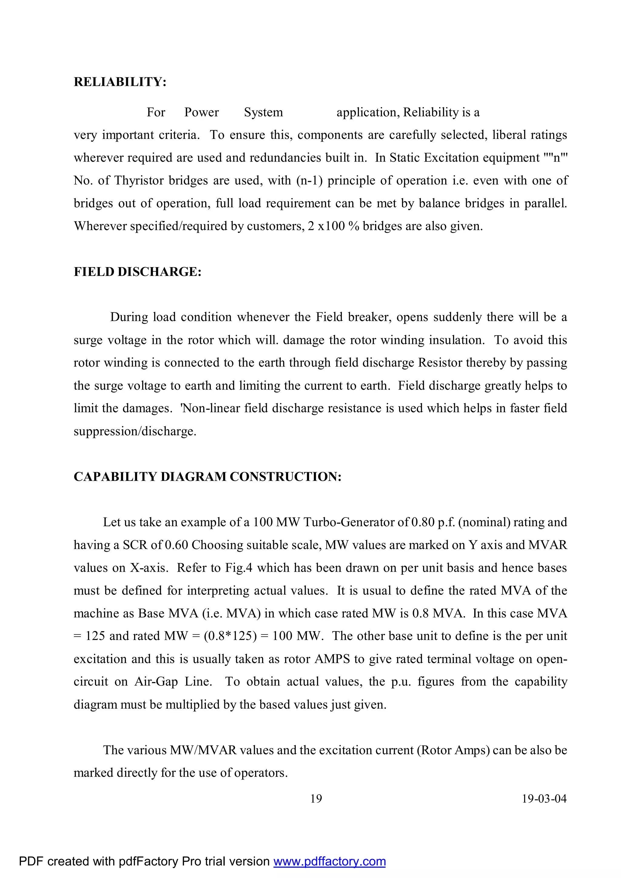 RELIABILITY:

                      For     Power      System            application, Reliability is a
         very important criteria. To ensure this, components are carefully selected, liberal ratings
         wherever required are used and redundancies built in. In Static Excitation equipment ""n"'
         No. of Thyristor bridges are used, with (n-1) principle of operation i.e. even with one of
         bridges out of operation, full load requirement can be met by balance bridges in parallel.
         Wherever specified/required by customers, 2 x100 % bridges are also given.


         FIELD DISCHARGE:


               During load condition whenever the Field breaker, opens suddenly there will be a
         surge voltage in the rotor which will. damage the rotor winding insulation. To avoid this
         rotor winding is connected to the earth through field discharge Resistor thereby by passing
         the surge voltage to earth and limiting the current to earth. Field discharge greatly helps to
         limit the damages. 'Non-linear field discharge resistance is used which helps in faster field
         suppression/discharge.


         CAPABILITY DIAGRAM CONSTRUCTION:


              Let us take an example of a 100 MW Turbo-Generator of 0.80 p.f. (nominal) rating and
         having a SCR of 0.60 Choosing suitable scale, MW values are marked on Y axis and MVAR
         values on X-axis. Refer to Fig.4 which has been drawn on per unit basis and hence bases
         must be defined for interpreting actual values. It is usual to define the rated MVA of the
         machine as Base MVA (i.e. MVA) in which case rated MW is 0.8 MVA. In this case MVA
         = 125 and rated MW = (0.8*125) = 100 MW. The other base unit to define is the per unit
         excitation and this is usually taken as rotor AMPS to give rated terminal voltage on open-
         circuit on Air-Gap Line. To obtain actual values, the p.u. figures from the capability
         diagram must be multiplied by the based values just given.


              The various MW/MVAR values and the excitation current (Rotor Amps) can be also be
         marked directly for the use of operators.
                                                     19                                       19-03-04




PDF created with pdfFactory Pro trial version www.pdffactory.com
 