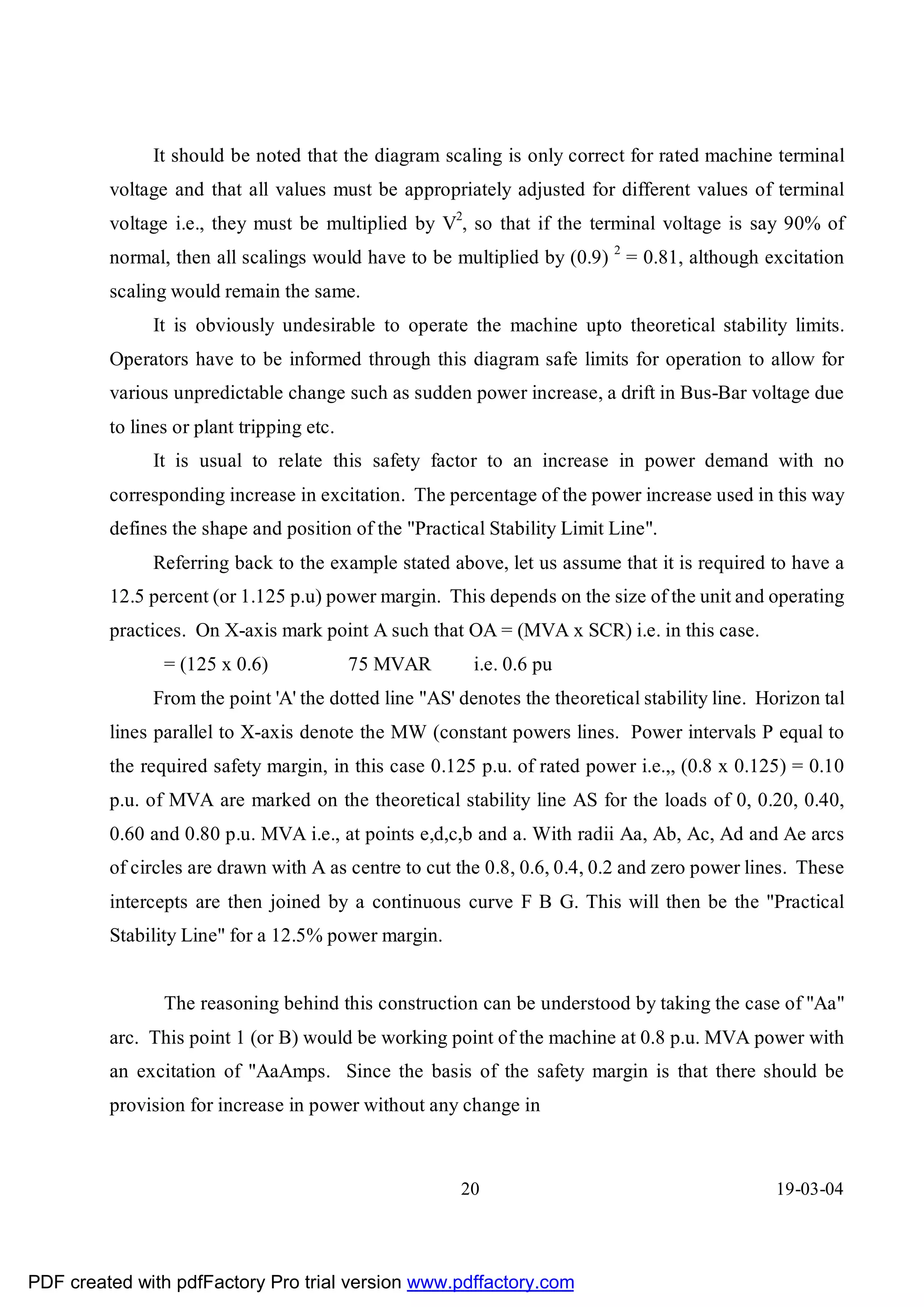 It should be noted that the diagram scaling is only correct for rated machine terminal
         voltage and that all values must be appropriately adjusted for different values of terminal
         voltage i.e., they must be multiplied by V2, so that if the terminal voltage is say 90% of
         normal, then all scalings would have to be multiplied by (0.9) 2 = 0.81, although excitation
         scaling would remain the same.
               It is obviously undesirable to operate the machine upto theoretical stability limits.
         Operators have to be informed through this diagram safe limits for operation to allow for
         various unpredictable change such as sudden power increase, a drift in Bus-Bar voltage due
         to lines or plant tripping etc.
               It is usual to relate this safety factor to an increase in power demand with no
         corresponding increase in excitation. The percentage of the power increase used in this way
         defines the shape and position of the "Practical Stability Limit Line".
               Referring back to the example stated above, let us assume that it is required to have a
         12.5 percent (or 1.125 p.u) power margin. This depends on the size of the unit and operating
         practices. On X-axis mark point A such that OA = (MVA x SCR) i.e. in this case.
                = (125 x 0.6)              75 MVAR       i.e. 0.6 pu
               From the point 'A' the dotted line "AS' denotes the theoretical stability line. Horizon tal
         lines parallel to X-axis denote the MW (constant powers lines. Power intervals P equal to
         the required safety margin, in this case 0.125 p.u. of rated power i.e.,, (0.8 x 0.125) = 0.10
         p.u. of MVA are marked on the theoretical stability line AS for the loads of 0, 0.20, 0.40,
         0.60 and 0.80 p.u. MVA i.e., at points e,d,c,b and a. With radii Aa, Ab, Ac, Ad and Ae arcs
         of circles are drawn with A as centre to cut the 0.8, 0.6, 0.4, 0.2 and zero power lines. These
         intercepts are then joined by a continuous curve F B G. This will then be the "Practical
         Stability Line" for a 12.5% power margin.


                The reasoning behind this construction can be understood by taking the case of "Aa"
         arc. This point 1 (or B) would be working point of the machine at 0.8 p.u. MVA power with
         an excitation of "AaAmps. Since the basis of the safety margin is that there should be
         provision for increase in power without any change in



                                                       20                                       19-03-04




PDF created with pdfFactory Pro trial version www.pdffactory.com
 