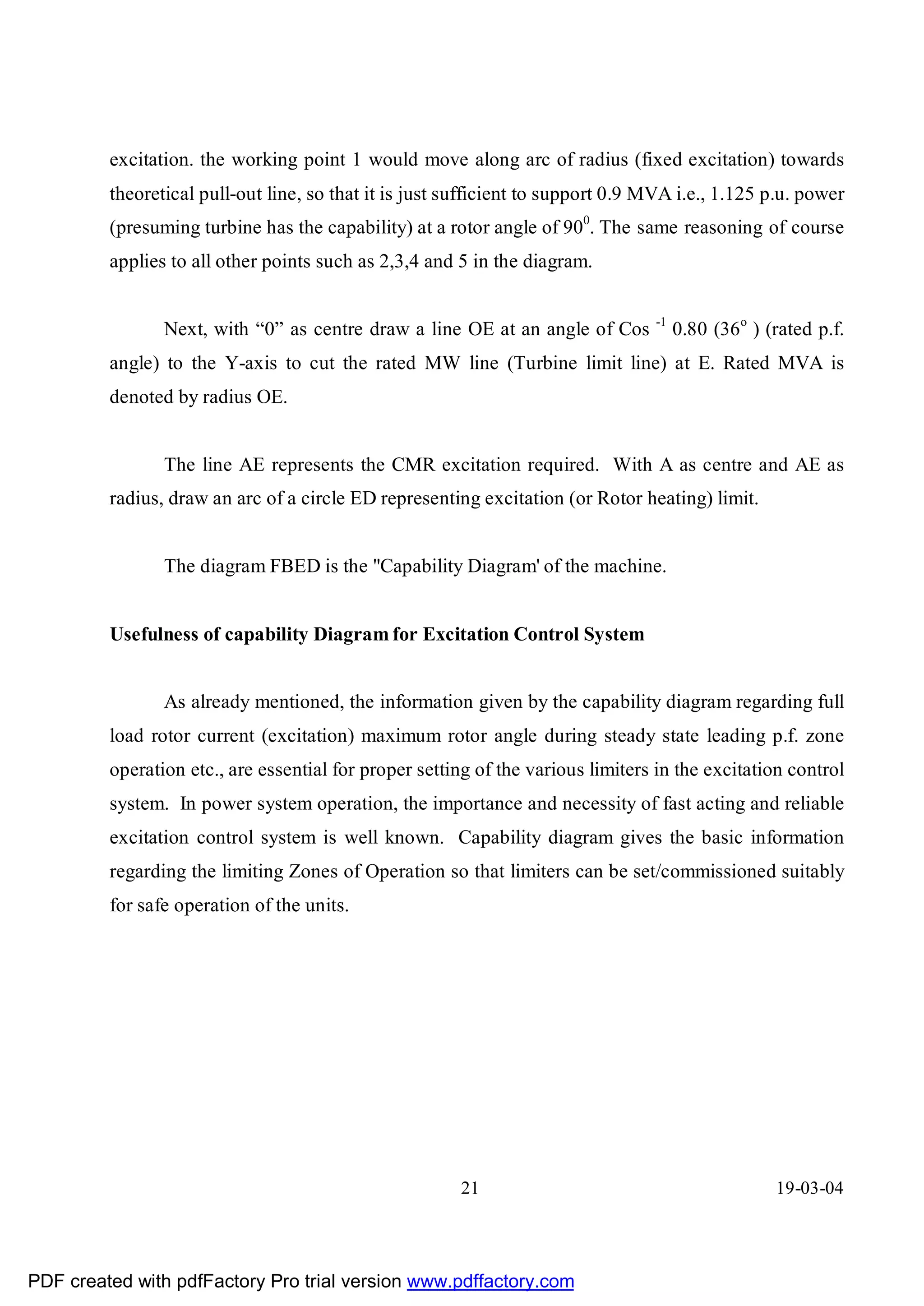 excitation. the working point 1 would move along arc of radius (fixed excitation) towards
         theoretical pull-out line, so that it is just sufficient to support 0.9 MVA i.e., 1.125 p.u. power
         (presuming turbine has the capability) at a rotor angle of 900. The same reasoning of course
         applies to all other points such as 2,3,4 and 5 in the diagram.

                                                                                 -1
                Next, with “0” as centre draw a line OE at an angle of Cos            0.80 (36o ) (rated p.f.
         angle) to the Y-axis to cut the rated MW line (Turbine limit line) at E. Rated MVA is
         denoted by radius OE.


                The line AE represents the CMR excitation required. With A as centre and AE as
         radius, draw an arc of a circle ED representing excitation (or Rotor heating) limit.


                The diagram FBED is the "Capability Diagram' of the machine.


         Usefulness of capability Diagram for Excitation Control System


                As already mentioned, the information given by the capability diagram regarding full
         load rotor current (excitation) maximum rotor angle during steady state leading p.f. zone
         operation etc., are essential for proper setting of the various limiters in the excitation control
         system. In power system operation, the importance and necessity of fast acting and reliable
         excitation control system is well known. Capability diagram gives the basic information
         regarding the limiting Zones of Operation so that limiters can be set/commissioned suitably
         for safe operation of the units.




                                                       21                                          19-03-04




PDF created with pdfFactory Pro trial version www.pdffactory.com
 