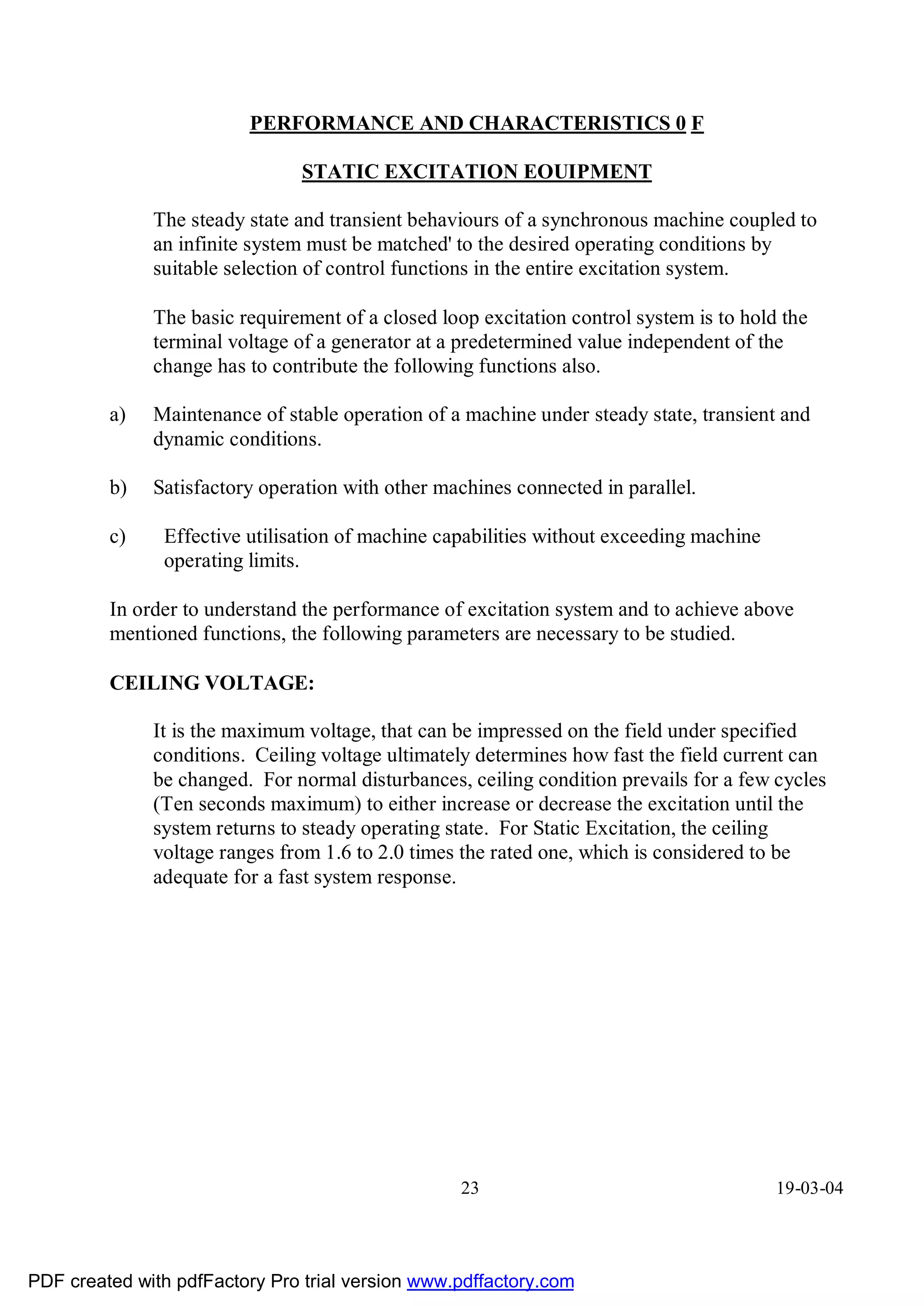 PERFORMANCE AND CHARACTERISTICS 0 F

                                STATIC EXCITATION EOUIPMENT

              The steady state and transient behaviours of a synchronous machine coupled to
              an infinite system must be matched' to the desired operating conditions by
              suitable selection of control functions in the entire excitation system.

              The basic requirement of a closed loop excitation control system is to hold the
              terminal voltage of a generator at a predetermined value independent of the
              change has to contribute the following functions also.

         a)   Maintenance of stable operation of a machine under steady state, transient and
              dynamic conditions.

         b)   Satisfactory operation with other machines connected in parallel.

         c)    Effective utilisation of machine capabilities without exceeding machine
               operating limits.

         In order to understand the performance of excitation system and to achieve above
         mentioned functions, the following parameters are necessary to be studied.

         CEILING VOLTAGE:

              It is the maximum voltage, that can be impressed on the field under specified
              conditions. Ceiling voltage ultimately determines how fast the field current can
              be changed. For normal disturbances, ceiling condition prevails for a few cycles
              (Ten seconds maximum) to either increase or decrease the excitation until the
              system returns to steady operating state. For Static Excitation, the ceiling
              voltage ranges from 1.6 to 2.0 times the rated one, which is considered to be
              adequate for a fast system response.




                                                   23                                    19-03-04




PDF created with pdfFactory Pro trial version www.pdffactory.com
 