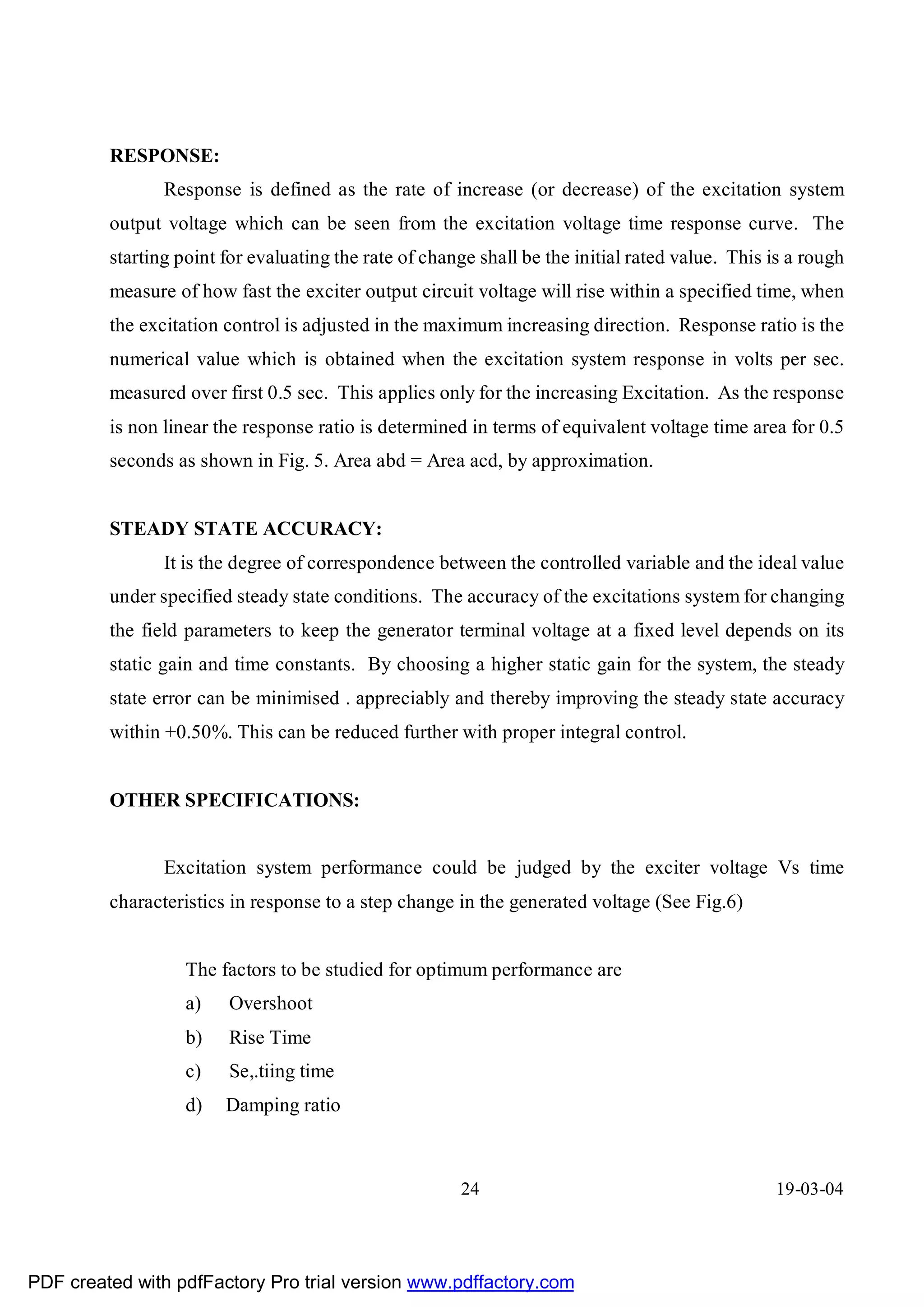 RESPONSE:
                Response is defined as the rate of increase (or decrease) of the excitation system
         output voltage which can be seen from the excitation voltage time response curve. The
         starting point for evaluating the rate of change shall be the initial rated value. This is a rough
         measure of how fast the exciter output circuit voltage will rise within a specified time, when
         the excitation control is adjusted in the maximum increasing direction. Response ratio is the
         numerical value which is obtained when the excitation system response in volts per sec.
         measured over first 0.5 sec. This applies only for the increasing Excitation. As the response
         is non linear the response ratio is determined in terms of equivalent voltage time area for 0.5
         seconds as shown in Fig. 5. Area abd = Area acd, by approximation.


         STEADY STATE ACCURACY:
                It is the degree of correspondence between the controlled variable and the ideal value
         under specified steady state conditions. The accuracy of the excitations system for changing
         the field parameters to keep the generator terminal voltage at a fixed level depends on its
         static gain and time constants. By choosing a higher static gain for the system, the steady
         state error can be minimised . appreciably and thereby improving the steady state accuracy
         within +0.50%. This can be reduced further with proper integral control.


         OTHER SPECIFICATIONS:


                Excitation system performance could be judged by the exciter voltage Vs time
         characteristics in response to a step change in the generated voltage (See Fig.6)


                   The factors to be studied for optimum performance are
                   a)   Overshoot
                   b)   Rise Time
                   c)   Se,.tiing time
                   d)   Damping ratio



                                                       24                                        19-03-04




PDF created with pdfFactory Pro trial version www.pdffactory.com
 