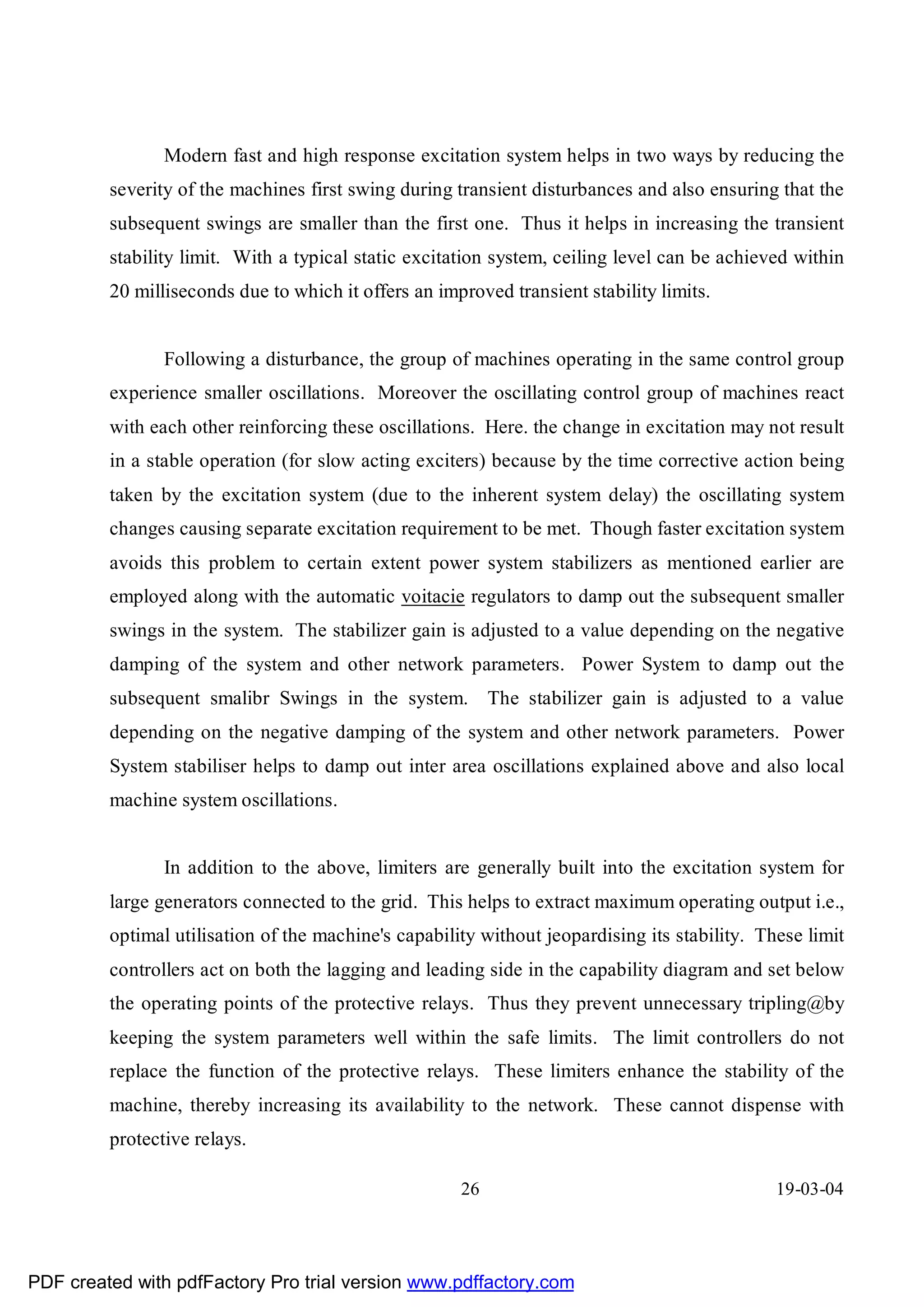 Modern fast and high response excitation system helps in two ways by reducing the
         severity of the machines first swing during transient disturbances and also ensuring that the
         subsequent swings are smaller than the first one. Thus it helps in increasing the transient
         stability limit. With a typical static excitation system, ceiling level can be achieved within
         20 milliseconds due to which it offers an improved transient stability limits.


                Following a disturbance, the group of machines operating in the same control group
         experience smaller oscillations. Moreover the oscillating control group of machines react
         with each other reinforcing these oscillations. Here. the change in excitation may not result
         in a stable operation (for slow acting exciters) because by the time corrective action being
         taken by the excitation system (due to the inherent system delay) the oscillating system
         changes causing separate excitation requirement to be met. Though faster excitation system
         avoids this problem to certain extent power system stabilizers as mentioned earlier are
         employed along with the automatic voitacie regulators to damp out the subsequent smaller
         swings in the system. The stabilizer gain is adjusted to a value depending on the negative
         damping of the system and other network parameters. Power System to damp out the
         subsequent smalibr Swings in the system. The stabilizer gain is adjusted to a value
         depending on the negative damping of the system and other network parameters. Power
         System stabiliser helps to damp out inter area oscillations explained above and also local
         machine system oscillations.


                In addition to the above, limiters are generally built into the excitation system for
         large generators connected to the grid. This helps to extract maximum operating output i.e.,
         optimal utilisation of the machine's capability without jeopardising its stability. These limit
         controllers act on both the lagging and leading side in the capability diagram and set below
         the operating points of the protective relays. Thus they prevent unnecessary tripling@by
         keeping the system parameters well within the safe limits. The limit controllers do not
         replace the function of the protective relays. These limiters enhance the stability of the
         machine, thereby increasing its availability to the network. These cannot dispense with
         protective relays.

                                                      26                                       19-03-04




PDF created with pdfFactory Pro trial version www.pdffactory.com
 