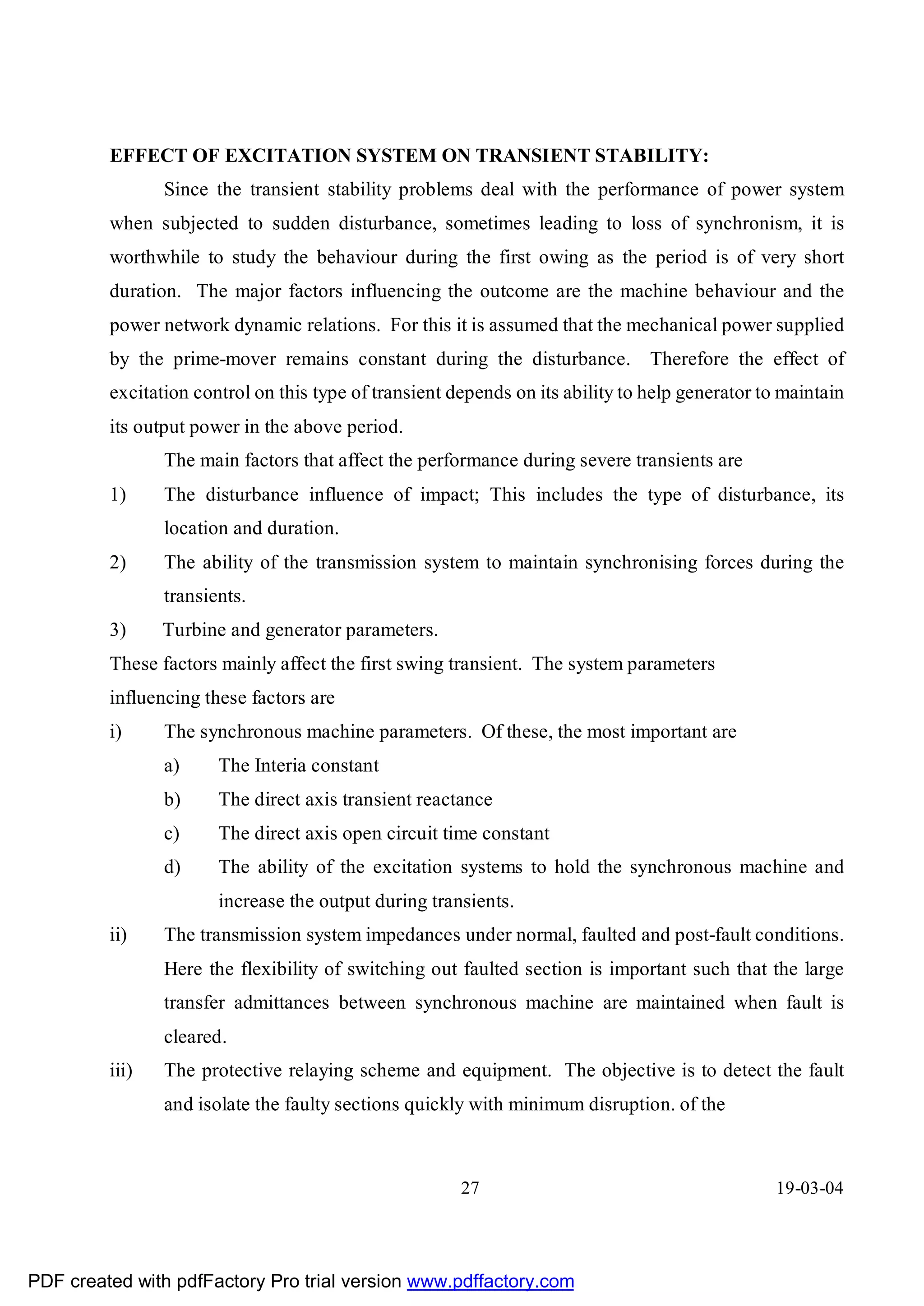 EFFECT OF EXCITATION SYSTEM ON TRANSIENT STABILITY:
                Since the transient stability problems deal with the performance of power system
         when subjected to sudden disturbance, sometimes leading to loss of synchronism, it is
         worthwhile to study the behaviour during the first owing as the period is of very short
         duration. The major factors influencing the outcome are the machine behaviour and the
         power network dynamic relations. For this it is assumed that the mechanical power supplied
         by the prime-mover remains constant during the disturbance. Therefore the effect of
         excitation control on this type of transient depends on its ability to help generator to maintain
         its output power in the above period.
                The main factors that affect the performance during severe transients are
         1)     The disturbance influence of impact; This includes the type of disturbance, its
                location and duration.
         2)     The ability of the transmission system to maintain synchronising forces during the
                transients.
         3)     Turbine and generator parameters.
         These factors mainly affect the first swing transient. The system parameters
         influencing these factors are
         i)     The synchronous machine parameters. Of these, the most important are
                a)     The Interia constant
                b)     The direct axis transient reactance
                c)     The direct axis open circuit time constant
                d)     The ability of the excitation systems to hold the synchronous machine and
                       increase the output during transients.
         ii)    The transmission system impedances under normal, faulted and post-fault conditions.
                Here the flexibility of switching out faulted section is important such that the large
                transfer admittances between synchronous machine are maintained when fault is
                cleared.
         iii)   The protective relaying scheme and equipment. The objective is to detect the fault
                and isolate the faulty sections quickly with minimum disruption. of the



                                                       27                                        19-03-04




PDF created with pdfFactory Pro trial version www.pdffactory.com
 