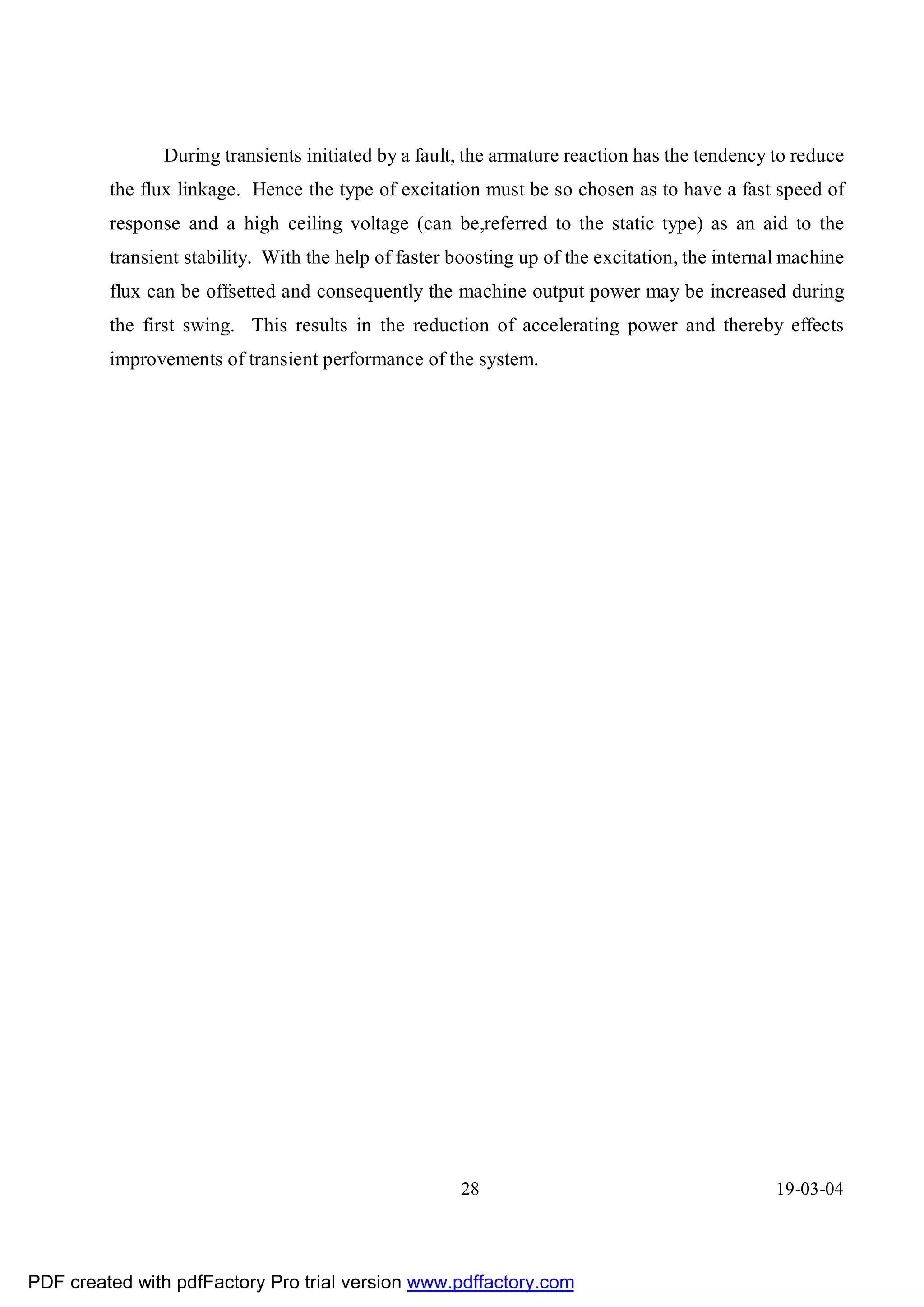 During transients initiated by a fault, the armature reaction has the tendency to reduce
         the flux linkage. Hence the type of excitation must be so chosen as to have a fast speed of
         response and a high ceiling voltage (can be,referred to the static type) as an aid to the
         transient stability. With the help of faster boosting up of the excitation, the internal machine
         flux can be offsetted and consequently the machine output power may be increased during
         the first swing. This results in the reduction of accelerating power and thereby effects
         improvements of transient performance of the system.




                                                      28                                        19-03-04




PDF created with pdfFactory Pro trial version www.pdffactory.com
 
